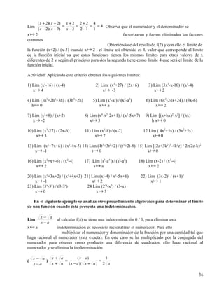 ( x + 2)( x − 2) x + 2 2 + 2 4
Lim                     =      =    = = 4 Observa que el numerador y el denominador se
       ( x − 2)( x − 3)   x − 3 2 −1 1
x 2                                                      factorizaron y fueron eliminados los factores
comunes
                                              Obteniéndose del resultado f(2) y con ello el límite de
la función (x+2) / (x-3) cuando x  2 . el límite así obtenido es 4, valor que corresponde al límite
de la función inicial ya que estas funciones tienen los mismos límites para otros valores de x
diferentes de 2 y según el principio para dos la segunda tiene como límite 4 que será el límite de la
función inicial.

Actividad: Aplicando este criterio obtener los siguientes límites:

1) Lim (x2-16) / (x-4)                  2) Lim (x3+27) / (2x+6)          3) Lim (3x2-x-10) / (x2-4)
   x 4                                     x  -3                          x 2

4) Lim (3h3+2h2+3h) / (3h2+2h)        5) Lim (x4-a4) / (x2-a2)         6) Lim (6x2-24x+24) / (3x-6)
   h 0                                   x a                              x 2

7) Lim (x3+8) / (x+2)            8) Lim (x4-x3-2x+1) / (x2-5x+7)       9) Lim [(x+hx)2-x2] / (hx)
   x  -2                           x 3                                   h x 0

10) Lim (x3-27) / (2x-6)         11) Lim (x3-8) / (x-2)               12 Lim ( 4x2+5x) / (3x2+5x)
     x 3                             x 2                                 x 0

13) Lim (x2+7x+6) / (x2-4x-5) 14) Lim (4t3+3t2+2) / (t3+2t-8) 15) Lim [(2z+3k2)3-4k2z] / 2z(2z-k)2
    x  -1                         t 0                            k 0

16) Lim (x2+x+-6) / (x2-4)       17) Lim (s4-a4 ) / (s2-a2)       18) Lim (x-2) / (x2-4)
     x 2                             s a                             x 2

20) Lim (x2+3x+2) / (x2+4x+3) 21) Lim (x2-4) / x2-5x+6)              22) Lim (3x-2)2 / (x+1)3
    x  -1                        x 2                                    x 1
          x x         x
23) Lim (3 -3 ) / (3-3 )       24 Lim (27-x3) / (3-x)
    x 0                            x 3

   En el siguiente ejemplo se analiza otro procedimiento algebraico para determinar el límite
de una función cuando ésta presenta una indeterminación.

        x− a
Lim              al calcular f(a) se tiene una indeterminación 0 / 0, para eliminar esta
        x −a
x a            indeterminación es necesario racionalizar el numerador. Para ello
                  multiplicar el numerador y denominador de la fracción por una cantidad tal que
haga racional el numerador (raíz exacta). En este caso se ha multiplicado por la conjugada del
numerador para obtener como producto una diferencia de cuadrados, ello hace racional al
numerador y se elimina la inedetrminación

    x− a      x+ a         ( x − a)      1
(        )         =                   =
    x −a      x+ a   ( x − a )( x + a ) 2 a

                                                                                                      36
 