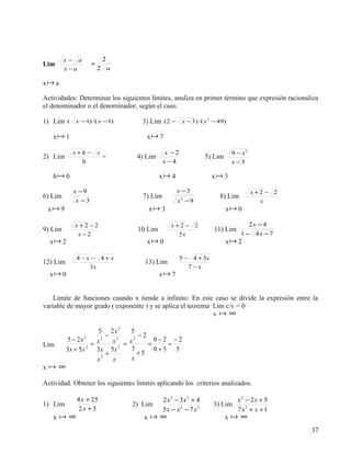 x− a              2
Lim                   =
         x −a             2 a

x a

Actividades: Determinar los siguientes límites, analiza en primer término que expresión racionaliza
el denominador o el denominador, según el caso.

1) Lim    (   x −1) /( x −1)        3) Lim (2 − x − 3 ) /( x 2 − 49)

   x 1                               x 7

              x+h − x                         x −2                       9 − x2
2) Lim                =           4) Lim                       5) Lim
                h                            x −4                        x −3

   h 0                                     x 4                  x 3

              x −9                                 x −3                           x+2 − 2
6) Lim                              7) Lim                          8) Lim
               x −3                                x −9
                                                     2
                                                                                    x
 x 9                                  x 3                             x 0

              x +2 −2                           x+2 − 2                         2x − 4
9) Lim                             10 Lim                         11) Lim
               x −2                               5x                         1 − 4x − 7
  x 2                                x 0                              x 2

               4−x − 4+x                             5 − 4 + 3x
12) Lim                              13) Lim
                  3x                                    7−x
  x 0                                      x 7


    Limite de funciones cuando x tiende a infinito: En este caso se divide la expresión entre la
variable de mayor grado ( exponente ) y se aplica el teorema Lim c/v = 0
                                                             v ∞

                        5 2x 2   5
                           − 2      −2
          5 − 2x 2       2
                             x = x2      0−2 −2
Lim                  = x               =    =
          3x + 5 x 2
                       3x 5x   2
                                 3       0+5 5
                           +        +5
                       x2    x    x
x    ∞
Actividad: Obtener los siguientes límites aplicando los criterios analizados.

               4 x + 25                      2 x3 − 3x 2 + 4                x2 − 2x + 5
1) Lim                          2) Lim                            3) Lim
                2x + 3                       5x − x 2 − 7 x3                7 x3 + x + 1
   x     ∞                          x     ∞                           x   ∞
                                                                                                37
 