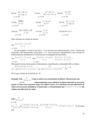 6 x 2 − 5x + 3                                    ax 4 + bx 2 + c                  ( y +1) 2
4) Lim                                       5) Lim                              6) Lim
            2 x3 + 4 x − 7                                  dx 5 + ex 3 + fx − g                 y 2 +1
   x      ∞                                      x    ∞                                 y     ∞
            1000 x                                      x 2 − 5x + 4                             2 x2 − x + 3
7) Lim                                        8) Lim                              9) Lim
             x 2 +1                                        3x + 7                                x3 − 8x + 5
 x      ∞                                        x    ∞                                 x     ∞
              (2 x + 3)3 (2 x − 2)5                      x3 +1
10) Lim                                       11) Lim                            12) Lim 4x2-3x+1
                     x5 + 5                              x2 +1
       x     ∞                                    x    ∞                                x      ∞
Otros ejemplos de cálculo de límites:

    1 + x + x2 − 1 − x + x2
lim
             x2 − x
 x 0
   En este ejemplo se observa que para x = 0 se presenta una indeterminación, como el límite del
numerado y del denominador existe para x = 0 , como funciones independientes, para eliminar la
indeterminación multiplicamos la fracción por la conjugada del numerador
                                  1 + x + x2 − 1 − x + x2 1 + x + x + 1 − x + x
                                                                    2            2
    1 + x + x2 − 1 − x + x2
lim                         = lim                        .                         =
             x2 − x                        x2 − x          1 + x + x2 + 1 − x + x2
x 0                           x 0
Efectuando la resta, factorizando el denominador, simplificando y obteniendo f(0) se obtiene:
       (1 + x + x 2 ) − (1 − x + x 2 )                             2x                           2
                                              =                                           =          = −1
( x − x )( 1 + x + x + 1 − x + x )
   2                    2                2
                                                  x( x − 1)( 1 + x + x + 1 − x + x )
                                                                        2             2
                                                                                              − ( 2)

Por lo que el límite de la función es: -1

                    x
Ejemplo: Lim               Como se observa en esta función al obtener F(0) presenta una
               3
                 1 + x −1
           x0                indeterminación, para eliminar la indeterminación es necesario
pensar el cómo esta expresión tenga raíz cúbica exacta, si se relaciona con una diferencia de
cubos será necesario multiplicar el numerador y el denominador por (3 1 + x ) 2 + 3 1 + x + 1) ello
origina una diferencia de cubos



          x
Lim 3            =
       1 + x −1
x 0
      x        ( 3 1 + x ) 2 + 3 1 + x + 1) x( 3 1 + x ) 2 + 3 1 + x + 1
[3           )( 3                          =                             =        3
                                                                                      1 + x ) 2 + 3 1 + x + 1 =3 al hallar
   1 + x − 1 ( 1 + x ) 2 + 3 1 + x + 1)             1+ x −1
f(0)

                                                                                                                       38
 