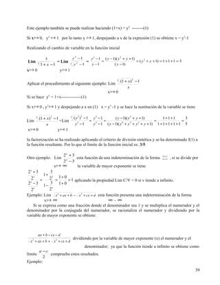 Este ejemplo también se puede realizar haciendo (1+x) = y3 --------(1)

Si x  0, y3  1 por lo tanto y  1, despejando a x de la expresión (1) se obtiene x = y3-1

Realizando el cambio de variable en la función inicial

          x            y 3 −1   y 3 − 1 ( y − 1)( y 2 + y + 1)
Lim             = Lim 3 3     =        =                       = ( y 2 + y + 1) = 1 + 1 + 1 = 3
     3
       1 + x −1         y −1    y −1           ( y − 1)
x 0             y 1

                                                             5
                                                                 (1 + x)3 − 1
Aplicar el procedimiento al siguiente ejemplo: Lim
                                                                     x
                                                       x 0
                  5
Si se hace y = 1+x--------------(1)

Si x  0 , y3  1 y despejando a x en (1) x = y3 -1 y se hace la sustitución de la variable se tiene

       5
           (1 + x)3 − 1        5
                                   ( y 5 )3 − 1 y 3 − 1     ( y − 1)( y 2 + y + 1)     1+1+1          3
Lim                     =Lim                   = 5      =                          =                =
               x                    y −1
                                      5
                                                y − 1 ( y − 1)( y + y + y + y + 1) 1 + 1 + 1 + 1 + 1 5
                                                                 4      3    2


x 0                    y 1

la factorización se ha realizado aplicando el criterio de división sintética y se ha determinado f(1) a
la función resultante. Por lo que el límite de la función inicial es: 3/5

                         2x + 3                                                        ∞
Otro ejemplo: Lim               esta función da una indeterminación de la forma        ∞    , si se divide por
                         2x − 3
                      x ∞      la variable de mayor exponente se tiene
 2x + 3       3
          1+ x
   2 x
        =    2 = 1 + 0 = 1 aplicando la propiedad Lim C/V = 0 si v tiende a infinito.
 2 −3         3
          1− x 1+ 0
  x


   2x        2
Ejemplo: Lim x 2 + ax + b − x 2 + cx + d esta función presenta una indeterminación de la forma
           x ∞                                 ∞-∞
    Si se expresa como una fracción donde el denominador sea 1 y se multiplica el numerador y el
denominador por la conjugada del numerador, se racionaliza el numerador y dividiendo por la
variable de mayor exponente se obtiene:



           ax + b − cx − d
                                   dividiendo por la variable de mayor exponente (x) el numerador y el
  x + ax + b + x 2 + cx + d
   2


                                         denominador; ya que la función tiende a infinito se obtiene como
       a −c
límite      comprueba estos resultados.
         2
Ejemplo:
                                                                                                            39
 