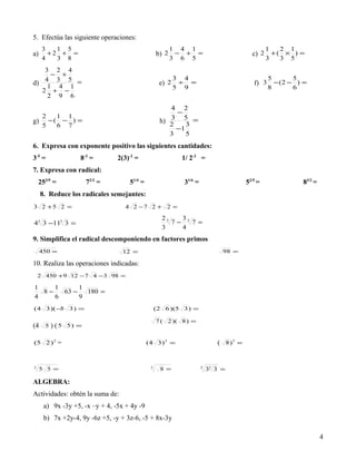 5. Efectúa las siguiente operaciones:
     3   1 5                                            1   4 1                                  1   2   1
a)     +2 + =                                      b) 2 −    + =                          c) 2 + ( × ) =
     4   3 8                                            3   6 5                                  3   3   5
   3 2 4
     − +
   4 3 5 =                                                 3 4                                   5       5
d) 1 4 1                                            e) 2    ÷ =                            f) 3 − ( 2 − ) =
  2 + −                                                    5 9                                   8       6
    2 9 6
                                                        4 2
                                                          −
  2   1 1
g) − ( − ) =                                         h) 2 5 =
                                                        3
                                                             3
  5   6 7                                                 −1
                                                        3    5
6. Expresa con exponente positivo las siguientes cantidades:
3-5 =               8-3 =        2(3)-2 =                   1/ 2-3 =
7. Expresa con radical:
    253/9 =             72/3 =       51/4 =                  31/6 =                     52/5 =               83/2 =
     8. Reduce los radicales semejantes:
3 2 +5 2 =                          4 2 −7 2 + 2 =
                                                     25   3
43 3 −113 3 =                                           7− 5 7=
                                                     3    4
9. Simplifica el radical descomponiendo en factores primos
     450 =                        12 =                                         98 =

10. Realiza las operaciones indicadas:
    2 450 + 9 12 − 7 4 − 3 98 =

1    1      1
  8−   63 −   180 =
4    6      9
( 4 3 )(− 3 ) =
         5                                         ( 2 6 )(5 3 ) =

                                                   7 ( 2 )( 8 ) =
(4    5   ) (5   5) =


(5 2 ) 2 =                                    (4 3 ) 2 =                     ( 8 )3 =


3
     5 5 =                                     3
                                                     8 =              5
                                                                          33 3 =

ALGEBRA:
Actividades: obtén la suma de:
      a) 9x -3y +5, -x –y + 4, -5x + 4y -9
      b) 7x +2y-4, 9y -6z +5, -y + 3z-6, -5 + 8x-3y

                                                                                                                      4
 
