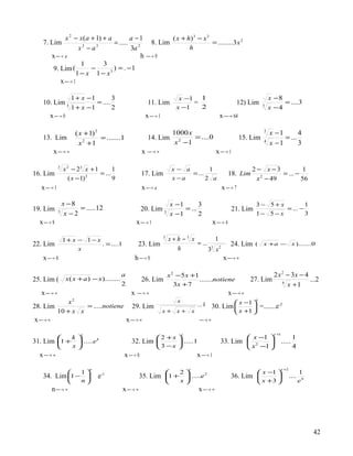 x 2 − x ( a + 1) + a        a −1           ( x + h) 3 − x 3
   7. Lim                            = ..... 2      8. Lim                  = ........3 x 2
                     x3 − a3                3a                    h
         x  → a                              h  → 0
                      1          3
          9. Lim (          −        ) = . −1
                    1 − x 1 − x3
              x → 1
                 

                    1 + x −1        3                                       x −1 1                                                x −8
   10. Lim 3                 = ....                          11. Lim            =                                  12) Lim             = ....3
                    1 + x −1        2                                      x −1   2                                           3
                                                                                                                                  x −4
       x  → 0                                             x → 1
                                                                                                      x  → 64
                                                                                                         


                      ( x + 1) 2                                          1000 x                                              3
                                                                                                                                  x −1       4
   13. Lim                       = .......1                  14. Lim              = ....0                          15. Lim             = ...
                        x 2 +1                                             x 2 −1                                             4
                                                                                                                                  x −1       3
         x → ∞
                                                          x  →∞
                                                                                                    x → 1
                                                                                                      

             3
                 x 2 − 23 x + 1       1                                   x− a        1                                  2 − x −3          1
16. Lim                         = ...                   17. Lim                = ...                           18. Lim            = ... −
                    ( x − 1) 2
                                      9                                   x −a       2 a                                   x − 49
                                                                                                                            2
                                                                                                                                          56
   x → 1
                                                       x  → a                                        x  → 7

                 x −8                                                    x −1       3                                     3− 5+x           1
19. Lim                = .....12                        20. Lim 3             = ...                             21. Lim            = ... −
             3
                  x −2                                                   x −1       2                                     1− 5 − x         3
  x  → 8                                           x → 1
                                                                                                   x  → 4

                 1+ x − 1− x
                                                                     3
                                                                         x+h −3 x          1
22. Lim                      . = ....1                23. Lim                     = ...                        24. Lim    (   x +a − x ).......0
                      x                                                    h            3 x2
                                                                                         3

   x  → 0                                          h  → 0                                            x → ∞
                                                                                                          

                                              a                 x 2 − 5 x +1                                                   2 x 2 − 3x − 4
25. Lim (         x ( x + a ) − x )........             26. Lim              .......notiene                             27. Lim 4             ...2
                                              2                    3x + 7                                                            x +1
   x → ∞
                                                   x  →∞
                                                                                                              x → ∞
                                                                                                                
                                                                                                                          x
            x2                                                              x                                     x −1 
28. Lim          = .....notiene                     29. Lim                                 ...1    30. Lim             =.......e-2
        10 + x x                                                     x+ x+              x                         x +1 
x → ∞
                                                 x → ∞
                                                                                             →∞
                                                                                             

                         x                                                      x                                                   x +1
           k                                            2 +x                                                 x −1                            1
31. Lim 1 +  .....e k                           32. Lim        .....1                               33. Lim  2                       .....
           x                                             3 −x                                                x −1                            4
  x → ∞
                                             x  → 0                   x → 1
                                                                          

                             n                                                      x                                                  x +2
              1                 -1                            2                                                      x −1                        1
   34. Lim 1 −                 e                   35. Lim 1 +  .....e 2                                    36. Lim                     ....
              n                                               x                                                      x +3                        e4
      n → ∞
                                             x → ∞
                                                                       x → ∞
                                                                          




                                                                                                                                                            42
 