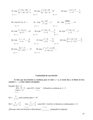 x 2 + 3 x −10 1                         x 2 + 3x − 10                                   x +1 − 2        1
   37. Lim                        ...           38. Lim                         7/3              39. Lim              ......
                     2x2 − 2x − 4 2                          2x2 − 2x − 4                                     x −3           4
     x → ∞
                                             x  → 2                           x  → 3


                                                              ( y −1) 2                               1000 x
   40. Lim 5x2-3x +8 =                        41. Lim                   ....1               42. Lim           ……0
                                                                v 2 +1                                 x 2 +1
              x  → 3                          y → ∞
                                                                                x → ∞
                                                                                  

                     x 2 − 5 x +1                             x 2 + 2 x −3         3                     x2 + 5x − 6
   43. Lim                        ..... ∞       44. Lim                    .......             45. Lim               ......7
                        3x + 7                                    x −5             5                        x −1
         x → ∞
                                             x  → 0                                x → 1
                                                                                       

                         x− a        a                        x2 −9       5                             2 x3 − 3x 2 + 4        2
   46. Lim                    .....                   47. Lim       ....-                       48. Lim                 .... −
                         x −a       2a                        x +2        4                             5x − x − 7 x
                                                                                                               2      3
                                                                                                                               7
         x  → a                               x  → 2                              x → ∞
                                                                                       

                      4 y 2 −3                                  x 3 − x 2 − x + 10
   49. Lim                       ........0            50. Lim                      ....
                     2 y3 +3 y 2                                   x 2 + 3x + 2
         y → ∞
                                               x  −2
                                                  →




                                                  Continuidad de una función

      Se dice que una función es continua para el valor x = a, si existe f(a) y el límite de f(x)
cuando x  → a y estos valores son iguales.

Ejemplo: f(x) = x2
         f(3) = 32 = 9              como f(3) = Limx2           la función es continua en x = 3
        Lim x2 = 9                                x
                                                       →3
                                                       
          x
               →3
               

           3
f(x) =        ¿será continua para x = 6?
         x −1

           3   3                            3   3
f(6) =       =                  Lim           =          como f(6) = Lim f(x) la función es continua para x = 6
         6 −1 5                           x −1 5
                               x                                x
                                    →6
                                                                    →6
                                                                     
¿Para que valor esta función es discontinua?_________ comprueba tu respuesta

                                                                                                                                   43
 