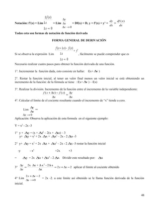 ∆ f ( x)           ∆y
                                                                               dy df ( x )
Notación: f’(x) = Lim ∆ x       = Lim     ∆x     = Df(x) = Dx y = f’(x) = y’ =    =
                                                                               dx   dx
                                          ∆x → 0
                      ∆x → 0
Todas esta son formas de notación de función derivada

                                  FORMA GENERAL DE DERIVACIÓN

                               f ( x + ∆ x) − f ( x)
                                                     = y'
Si se observa la expresión Lim       ∆x                   , fácilmente se puede comprender que es
                                     ∆x → 0
Necesario realizar cuatro pasos para obtener la función derivada de una función.

1°. Incrementar la función dada, esto consiste en hallar:     f(x+ ∆ )
                                                                    x

2°. Restar la función inicial, al tener un valor final menos un valor inicial se está obteniendo un
incremento de la función: de la fórmula se tiene : f(x+ ∆ ) – f(x)
                                                         x

3°. Realizar la división. Incremento de la función entre el incremento de la variable independiente:
                        f ( x + ∆x ) − f ( x) ∆y
                                             =
                                 ∆x            ∆x
4°. Calcular el límite de el cociente resultante cuando el incremento de “x” tiende a cero.

              ∆  y
           Lim     =
              ∆  x
          ∆x → 0
Aplicación: Observa la aplicación de esta formula en el siguiente ejemplo:

Y = x2 - 2x -3

1° y + ∆y = (x + ∆)2 – 2(x + ∆x) – 3
   y+ ∆y = x2 + 2x ∆x + ∆x2 – 2x - 2 ∆x -3

2° y+ ∆y = x2 + 2x ∆x + ∆x2 – 2x - 2 ∆x -3 restar la función inicial

     -y          - x2               +2x        +3

=         ∆y = 2x ∆x + ∆x2 - 2 ∆x Dividir este resultado por: ∆x

      ∆y 2x ∆x + ∆ x 2 - 2∆ x
3°       =                    = 2 x + ∆x − 2 aplicar el límite al cociente obtenido
      ∆x        ∆x

            2 x + ∆x − 2
4° Lim                     = 2x -2. a este límite así obtenido se le llama función derivada de la función
            ∆x → 0
inicial.


                                                                                                       48
 