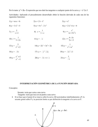 Por lo tanto: y’ = 2x - 2 expresión que nos dará las tangentes a cualquier punto de la curva y = x2-2x-3

Actividades: Aplicando el procedimiento desarrollado obtén la función derivada de cada una de las
siguientes funciones:

1) y = m x + b                    2) s = 2 t – t2                      3) y = x4

4) y = 3 x2 + 5                   5) u = 4 v2 – 2 v3                   6) y = 2 x3- 6 x + 4

            2                                1                                      x2
7) y =                            8) y =                                9) y =
          x +1                              1− x                                 (a + bx 2 )

              1                                                                      4 − 3x
10) y =                           11) y =     x                        12) y =
           1 − 2x                                                                    5x − 3

             3                                                                   1
13) y =                            14) y = 2x3 + 3x2 + 2x            15) y =
           x +2
            2
                                                                               x + a2
                                                                                 2



16) y =     2x                     17) y =        x2 − 2x           18) y =    2 x3 + 3

       x 2 +1                                                                  1
19) y = 2                           20) y =    2x + 2 x              21) y =
        x −1                                                                    x




                 INTERPRETACIÓN GEOMÉTRICA DE LA FUNCIÓN DERIVADA

Conceptos:

              Secante: recta que corta a una curva
              Tangente: recta que toca en un punto a una curva
   •      Si se hace que el punto Q se mueva sobre la curva AB acercándose indefinidamente a P, la
          secante girará sobre P y su posición límite es por definición la tangente a la curva en P.


                                                            B S

                                                            Q(x+ ∆ ,y+ ∆ )
                                                                  x     y

                                   A

                                                                                                       49
 