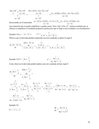 5( x + 1) 4 7( x + 1)5     5( x + 1) 4 ( x − 1) + 7( x + 1)5
            +
     1          ( x − 1)                 ( x − 1)              ( x − 1) 7 [5( x + 1) 4 ( x − 1) + 7( x + 1)5 ]
                         =                                   =
            1                                1                                     ( x − 1)
        ( x − 1) 7
                                        ( x − 1) 7


                                                ( x −1) 7 ( x + 1) 4 [5 x − 5 + 7 x + 7] ( x −1)7 ( x + 1) 4 2(6 x + 1)
factorizando en el numerador                                                            =
                                                                 ( x −1)                            ( x −1)
esta expresión aún se puede simplificar y quedar como: 2(6x+1)(x+1)4(x-1)6 , mismo resultado que se
obtiene al simplificar el resultado propuesto (analiza por qué se llegó a este resultado y no al propuesto)

                                                                      1
Ejemplo 14) y =               4 + 4 −x             y' = −
                                                            4 4−x 4+ 4−x
Observa que la derivada pedida comprende una raíz cuadrada se aplica la regla 9

                d (4 + 4 − x )       −1
d( 4 + 4 − x)         dx           2 4−x           1
              =                =          =−
      dx        2 4+ 4−x         2 4+ 4−x    4 4−x 4+ 4−x



                                                                                 3
                      1                                                       8x 2 − 1
Ejemplo 15) Y = 4 x +                                               y’ =
                       x
                                                                           4x 4 x2 + x
Como observas la derivada pedida implica una raíz cuadrada utilizar regla 9.

                                     1
                 1        d (4 x +      )
d ( 4x +                              x
                  x            dx           =
                      =
         dx                          1
                          2 4x +
                                      x
             1
                   1      8x x − 1   8x x − 1
 4− 2 x
                                                   1
              4−
      x          2x x =    2x x       2x x       x 4 (8 x x − 1)   8x x − 1
           =                       =           = 3               = 5        =
        1            1     4x x + 1 2 4x x + 1                          3
2 4x +       2 4x +     2                       4x 4x x + 1 4x 4x + 1
                                                    2               4   2
         x            x        x         x
             3                       3
     8x 2 − 1                    8x 2 − 1
         1       3
                          =
                              4x 4x2 + x
4 x x ( 4 x + 1)
         2       2



Ejemplo 16:
                                                                                dy    4x + 3 x
Y=                                                                                 =
     3
         x 2 + x3                                                               dx            3 2

                                                                                     6( x + x 2 ) 3
                                                                                         2




                                                                                                                          59
 