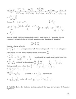 d ( x2 + x3 )               3x 2     4 x x3 + 3x 2
                                  2x +                                                       3

d( x + x
  3 2    3
                      dx                 2 x   3
                                                        2 x 3         4 x x + 3x
                                                                               3    2
                                                                                           x 2 (4 x + 3 x )
           =                   =                 =                 =                      = 3              3 2
    dx       33 ( x 2 + x 3 ) 2 33 ( x 2 + x3 ) 2 33 ( x 2 + x3 ) 2 6 x 3 3 ( x 2 + x3 ) 2 6 x 2 ( x 2 + x 2 ) 3
       (4 x + 3 x )
y’ =           3    2

       6( x + x )
          2    2    3

                                                                                 dy   2 −x
Ejemplo 17:             y= (3+4x-x2)1/2                                             =
                                                                                 dx     y
                                          1
                1  1                 −
                     (3 + 4 x − x 2 ) 2 d (3 + 4 x − x 2 )                     1
d (3 + 4 x − x )
              2 2
                                                            1                −                     2(2 − x)
                 = 2                                       = (3 + 4 x − x 2 ) 2 (4 − 2 x) =                     1
       dx                            dx                     2
                                                                                              2(3 + 4 x − x ) 2 2

    2 −x
y’ = y

Regla de cadena: Si y es una función de u y a su vez u es una función de x la derivada de y con
respecto a x se puede calcular por medio de la siguiente regla: (llamada regla de cadena)

                                               dy dy du
                                                 =  .
                                               dx du dx
Ejemplo 1: derivar la función:
       u +1
y=          si u =         x   esta expresión se puede derivar sustituyendo la u por          x   , sin embargo se
       u −1
                                                                             dy
puede derivar aplicando la regla de cadena, analiza como obtener                :
                                                                             du
    (u − 1)
d
    (u + 1)   (u + 1)1 − (u − 1)1      2              obteniendo la derivada de u con respecto a x se tiene
            =                     =
     du            (u + 1) 2
                                    (u + 1) 2
d x    1                                     dy dy du          dy        2      1
    =                                          =
                    aplicando la regla de cadena:   .              =          .
 dx   2 x                                    dx du dx          dx     (u +1) 2 2 x
                                        dy      2       1        1
Sustituyendo a U por su valor se tiene:    =          .   =
                                        dx   ( x +1) 2 x
                                                    2
                                                            ( x + 1) 2 x
Ejemplo 2: y =          1 +u      u=      x


d ( 1 + u)     1                                             1
           =                         derivando a u u’ =              aplicando regla
    du       2 1+u                                         2 x

         1    1                           1    1        1
y’ =        .    sustituyendo a u y’ =       .    =
       2 1+u 2 x                       2 1+ x 2 x   4 x 1+ x




1. Actividad. Deriva las siguientes funciones aplicando las reglas de derivación de funciones
algebraicas.


                                                                                                                     60
 