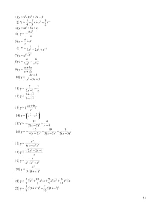 1) y = x5- 4x3 + 2x – 3
            1 1        1
 2) Y =      − x + x2 − x4
            4 3        2
3) y = ax2+ bx + c
             5x3
4) y = −
              a
         π
5) y =     +π
         x
                 2     5
 6) Y = 3x 3 − 2 x 2 + x −3
         3  2
7) y = x2 x
         a     b
8) y = 3 2 − 3
         x    x x
         a + bx
9) y =
         c + dx
              2x + 3
10) y =
            x − 5x + 5
             2



           2    1
11) y =       −
        2 x −1 x
        1+ z
12) y =
        1− z

            ax + b 3
13) y = (         )
              c
                        3
             2     2
                      2
14) y =     a 3 −x 3 
                     
                     
             11           4
15)Y = −              −
         2( x − 2) 2
                        x −1
              15            10             1
16) y = −             −             −
          4( x − 2) 2
                        3( x − 3) 3
                                      2( x − 3) 2

            x8
17) y =
        8(1 − x 2 ) 4
             2x2 − 2x +1
18) y =
                  x
                x
19) y =
          a2 a2 + x2
              x3
20) y =
            3 (1 + x ) 3

        3 3 2 18 6         9           6
21) y =    x + x x + x3 x 2 + x 2 6 x
        2        7         5          13
        13             1 3
22) y =    (1 + x ) −
                 3 2
                            (1 + x )
                                  2 5

        8             15

                                                    61
 