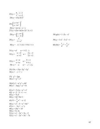 4 4 x −1
23) y =
          3 x +2
24) y = x4(a-2x3)2
                      m
     a + bx n    
25) 
     a − bx n    
                  
                 
 26) y = (a+x) a − x
27) y = (2x+1)(3x+2) 3 3 x + 2
                          5

28) y =    x +9 3                        58) g(x) = 1 -2x – x2
                
           x −9 
              x2
29) y =                                    59) y = 3 x4 – 5 x2 + 1
             1− x     2

                                                        1 4 1 2
30) y =      ( x + a )( x +b)( x + c )     60) f(t) =     t − t
                                                        4    2

31) y = u6         u = 1+2       x
           u −2                 2x − 2
32) y =                   u=
           u +2                 2x + 2

          a −u                 b −x
33) y =                   u=
          a +u                 b +x
34) y =       u           u=    x2 + 2 x

35) 15x = 15y+ 5y2 +3y3
36) x = y + 3 y

37) y2 = 2px
38) x2 + y2 = r2

39) b2 x2 + a2 y2 = a2b2
40) x3 – 3axy + y2 = 0

41) x3 + 3 x2y + y2 = r2
42) x + 2 xy + y = a
43) y = 7x-5
44) y = 4x2+4x+1
          1 3
45) Y =     x - x +2
          3
46) y = x4 – 5 + x-3 +4x-4
47) t = 3 ( s 3 − s 2 )
48) y = (4x2 + 3)6
50) y = 8- 3x
51) y = x3 – 3x2 + 5x – 2
52) y = x7 – 2x5 + 5x3 – 7x


                                                                     62
 