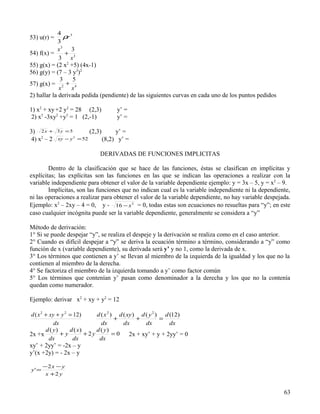 4
53) u(r) =     ρr 3
             3
            x3 3
54) f(x) =     +
             3 x3
55) g(x) = (2 x2 +5) (4x-1)
56) g(y) = (7 – 3 y3)2
             3    5
57) g(x) = 2 + 4
             x    x
2) hallar la derivada pedida (pendiente) de las siguientes curvas en cada uno de los puntos pedidos

1) x2 + xy +2 y2 = 28 (2,3)             y’ =
 2) x3 -3xy2 +y3 = 1 (2,-1)             y’ =

3) 2 x +     3y =5         (2,3)        y’ =
 4) x2 – 2   xy − y = 52
                      2
                                   (8,2) y’ =

                               DERIVADAS DE FUNCIONES IMPLICITAS

        Dentro de la clasificación que se hace de las funciones, éstas se clasifican en implícitas y
explícitas; las explícitas son las funciones en las que se indican las operaciones a realizar con la
variable independiente para obtener el valor de la variable dependiente ejemplo: y = 3x – 5, y = x2 – 9.
        Implícitas, son las funciones que no indican cual es la variable independiente ni la dependiente,
ni las operaciones a realizar para obtener el valor de la variable dependiente, no hay variable despejada.
Ejemplo: x2 – 2xy – 4 = 0, y - 16 − x 2 = 0, todas estas son ecuaciones no resueltas para “y”; en este
caso cualquier incógnita puede ser la variable dependiente, generalmente se considera a “y”

Método de derivación:
1° Si se puede despejar “y”, se realiza el despeje y la derivación se realiza como en el caso anterior.
2° Cuando es difícil despejar a “y” se deriva la ecuación término a término, considerando a “y” como
función de x (variable dependiente), su derivada será y’ y no 1, como la derivada de x.
3° Los términos que contienen a y’ se llevan al miembro de la izquierda de la igualdad y los que no la
contienen al miembro de la derecha.
4° Se factoriza el miembro de la izquierda tomando a y’ como factor común
5° Los términos que contenían y’ pasan como denominador a la derecha y los que no la contenía
quedan como numerador.

Ejemplo: derivar x2 + xy + y2 = 12

d ( x 2 + xy + y 2 = 12)       d ( x 2 ) d ( xy ) d ( y 2 ) d (12)
                                        +        +         =
            dx                   dx        dx       dx        dx
        d ( y)     d ( x)      d ( y)
2x +x          +y         + 2y          =0    2x + xy’ + y + 2yy’ = 0
          dx        dx          dx
xy’ + 2yy’ = -2x – y
y’(x +2y) = - 2x – y

       −2 x − y
y' =
        x +2 y


                                                                                                       63
 
