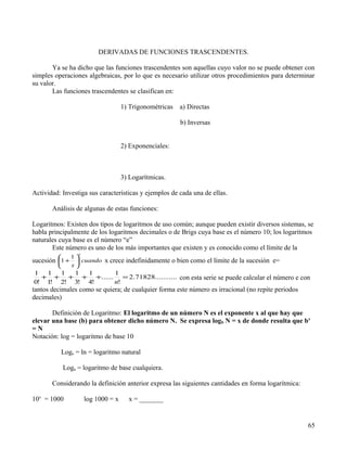 DERIVADAS DE FUNCIONES TRASCENDENTES.

       Ya se ha dicho que las funciones trascendentes son aquellas cuyo valor no se puede obtener con
simples operaciones algebraicas, por lo que es necesario utilizar otros procedimientos para determinar
su valor.
       Las funciones trascendentes se clasifican en:

                                     1) Trigonométricas   a) Directas

                                                          b) Inversas


                                     2) Exponenciales:



                                     3) Logarítmicas.

Actividad: Investiga sus características y ejemplos de cada una de ellas.

       Análisis de algunas de estas funciones:

Logaritmos: Existen dos tipos de logaritmos de uso común; aunque pueden existir diversos sistemas, se
habla principalmente de los logaritmos decimales o de Brigs cuya base es el número 10; los logaritmos
naturales cuya base es el número “e”
       Este número es uno de los más importantes que existen y es conocido como el límite de la
                  x
             1
sucesión 1 +  cuando x crece indefinidamente o bien como el límite de la sucesión e=
              x
1 1   1  1  1    1
  + + + + +...... = 2.71828........... con esta serie se puede calcular el número e con
0! 1! 2! 3! 4!   n!
tantos decimales como se quiera; de cualquier forma este número es irracional (no repite periodos
decimales)

       Definición de Logaritmo: El logaritmo de un número N es el exponente x al que hay que
elevar una base (b) para obtener dicho número N. Se expresa logb N = x de donde resulta que bx
=N
Notación: log = logaritmo de base 10

          Loge = ln = logaritmo natural

             Loga = logaritmo de base cualquiera.

       Considerando la definición anterior expresa las siguientes cantidades en forma logarítmica:

10x = 1000            log 1000 = x     x = _______


                                                                                                     65
 