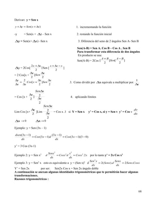 Derivar: y = Sen x

y + ∆y = Sen( x + ∆x)                                  1. incrementando la función

-y     = Sen(x + ∆) – Sen x                            2. restando la función inicial

∆y = Sen(x+ ∆x) –Sen x                                   3. Diferencia del seno de 2 ángulos Sen A- Sen B

                                                        Sen(A-B) = Sen A. Cos B – Cos A . Sen B
                                                        Para transformar esta diferencia de dos ángulos
                                                        En producto se usa:
                                                                             A+B       A−B
                                                        Sen(A-B) = 2Cos [        ]Sen[     ]
                                                                              2         2
             2 x + ∆x         x + ∆x − x
∆y = 2Cos[            ] Sen [            ]
                 2                2
            ∆x        ∆ x
= 2 Cos[x +     ]Sen
            2          2
∆y     2           ∆x       ∆x                                                                         1
    =    Cos[ x +     ]Sen                       3. Como dividir por ∆x equivale a multiplicar por.
∆x    ∆x            2        2                                                                         ∆x

               Sen∆x
           ∆x    2
= Cos [x +    ]                        4. aplicando límites
           2    ∆x
                 2
                    Sen∆x
            ∆x        2                                                               dv
Lim Cos [x+    ]Lim       = Cos x .1 si Y = Sen x y’ = Cos x, si y = Sen v y’ = Cos v
            2        ∆x                                                               dx
                      2
∆x → 0         ∆x → 0

Ejemplo: y = Sen (3x – 1)

dsen(3 x −1)                 (3 x −1)
             = Cos (3 x −1)d          = Cos (3 x −1)(3 − 0)
    dx                          dx

y’ = 3 Cos (3x-1)

                               Senx 2            x2
Ejemplo 2: y = Sen x   2
                           d          = Cosx 2 d    = Cosx 2 .2 x   por lo tanto y’ = 2x Cos x2
                                dx               dx
                                                                    Sen 2 x              Senx
Ejemplo 3: y = Sen2 x esto es equivalente a y = (Sen x)2 d                  = 2( Senx).d      = 2 Senx.Cosx
                                                                     dx                   dx
Y’ = Sen 2x         por ser: Sen2x Cos x = Sen 2x ángulo doble
A continuación se anexan algunas identidades trigonométricas que te permitirán hacer algunas
transformaciones.
Razones trigonométricas :



                                                                                                          68
 