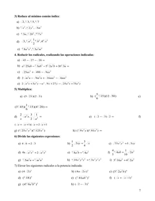 3) Reduce al mínimo común índice:
  a)           2 , 3 3, 4 5 , 6 7

  b)      3
               x 2 , 6 2 y 3 , 5m 7

  c)      4
                  3a , 5 2b 2 , 10 7 x 3

                               16 3 9 5
  d)              3, 3 a 2 ,     b ,4 x
                               2

     e)       4
                   8a 2 x 3 , 6 3a 5 m 4

4. Reducir los radicales, realizando las operaciones indicadas:
     a)           45 − 27 − 20 =

     b) a 3 25ab − 3 3ab3 − 53 2a 2b + 3b3 3a =
     c)            25ax 2 + 49b − 9ax 2

     d) 2 m 2 n − 9m 2 n + 16mn 2 − 4mn 2
     e)       2 a 4 x +3a 4 y − a 2 9 x + 27 y − 25a 4 x + 75a 4 y

5) Multiplica:
                                                                                          53
          a)       (5 21)(2 3 )                                                    b) (      15 )(12 50 )                     c)
                                                                                          6

                     13
(33 45 )(               15 )( 43 20 ) =
                     6

          2       3             1
d)          a2 x.                  =                                            e)     ( 2 − 3) 2 =                           f)
          x       2             a3
( a + a +1)( a + 2 a +1

g) ( 4 25 x 2 y 3 )(6 125 x 2 )                                h) (3 9 x 2 y )(6 81x 5 ) =
6) Divide las siguientes expresiones:
                                                           1       3
     a)       4 6 ÷2 3                                b)     3xy ÷             x                   c)    75 x 2 y 3 ÷5 3 xy
                                                           2       4
                                                                                                        43        1
     d) 4x a 3 x 2 ÷ 2 a 2 x 3                        e)   3
                                                               8a 3b ÷ 4 4a 2                     f)       4ab ÷    2a 2
                                                                                                        5        10

     g)        3
                    5m 2 n ÷ 5 m 3n 2                 h)   6
                                                               18 x 3 y 4 z 5 ÷ 4 3 x 2 y 2 z 3     i) 33 16a 5 ÷ 43 2a 2
7) Elevar los siguientes radicales a la potencia indicada:
     a) (4 2 ) 2                                           b) (4a 2 x ) 2                          c) (33 2a 2b ) 4

     d) (6 18 )3                                           e) (5 81ab 3 )3                         f) ( x + x −1) 2

     g) ( 46 9a 3b 4 )3                                    h) ( 2 − 3 ) 2

                                                                                                                              7
 