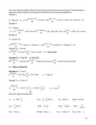 Con estas fórmulas podrás obtener la función derivada de funciones trascendentes. Estas fórmulas se
aplican en forma conjunta con las primeras fórmulas para las funciones algebraicas:
Ejemplo 1

                               ( sen3 x − 1)                   (3 x −1)
Y = Sen (3x – 1)       y’= d                 = Cos (3 x − 1) d          = Cos (3 x −1)(3 − 0) = 3Cos (3 x − 1)
                                    dx                            dx
Ejemplo 2.

Y = (1-tanx)2
           (1 − tan x ) 2                    (1 − tan x )                                ( x)
 y’ = d                   = 2(1 − tan x )1 d              = 2(1 − tan x )(0 − sec 2 x )d      = −2 Sec 2 x (1 − tan x )
                dx                               dx                                      dx
Ejemplo 3.

Y = Sec(3x2-2)

     ( Sec(3 x 2 − 2)                                  (3 x 2 − 2)
d                     = Sec(3 x 2 − 2)Tan(3 x 2 − 2) d             = 6 xSex(3 x 2 − 2)Tan(3 x 2 − 2)
           dx                                              dx
Ejemplo 4: y = Sen ax2
     ( Senax 2 )             ax 2
d                = Cosax 2 d      = Cosax 2 ( 2ax)     y’ = 2ax Cos ax2
         dx                  dx

Ejemplo 5: y = Cos2 5x           y =(Cos 5x)2
              2
    (Cos5 x)                 Cos5 x                           5x
d            = 2(Cos 5 x ) d        = 2(Cos 5 x )( −Sen5 x) d    = 2(cos 5 x )(−Sen5 x)(5)
       dx                     dx                              dx

y’= -10(Cos 5x)(Sen5x)

Ejemplo 6: S = tan 3t
  (Tan3t )               3t
d          = Sec 2 3t ( d ) = Sec 2 3t (3)           y’ = 3 Sec23t
    dt                   dt

Ejemplo 7: u = 2Cot v/2

          v                                                               v
  (2Cot )
d         2 = −2Csc 2 v d v = −2Csc 2 v ( 1 )
                             2                                 y’ = - Csc 22
      du                s             2 2
                            du
deriva las siguientes funciones:

                   x                                 x 1
1)      y = Sen2                            2) y =    − Sen 2 x                3) y = Sec 5x        4) Q = a Csc bt
                   2                                 2 4

          1                                                                                                        4
5) y =      Sen 2 x                          6) S=    Cos2t                    7) Q =   3
                                                                                            Tan3t     8) Y =
          2                                                                                                       Secx

9) y = x Cos x                             10) f(t) = Tan t – t           11) y = 2 Tan3 3x         12) y = Cot     x



                                                                                                                         73
 