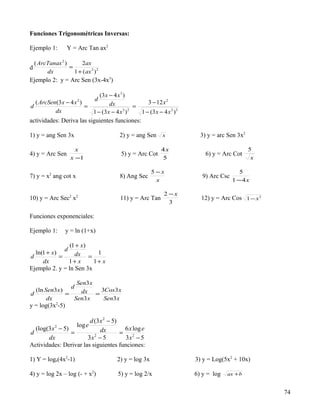 Funciones Trigonométricas Inversas:

Ejemplo 1:       Y = Arc Tan ax2

  ( ArcTanax 2 )      2ax
d                =
       dx          1 + ( ax 2 ) 2
Ejemplo 2: y = Arc Sen (3x-4x3)

                             (3 x − 4 x 3 )
                               d
  ( ArcSen(3 x − 4 x )2
                                  dx                3 − 12 x 2
d                      =                       =
          dx              1 − (3 x − 4 x 3 ) 2   1 − (3 x − 4 x 2 ) 2
actividades: Deriva las siguientes funciones:

1) y = ang Sen 3x                        2) y = ang Sen      x            3) y = arc Sen 3x2

                     x                                       4x                                5
4) y = Arc Sen                            5) y = Arc Cot                    6) y = Arc Cot
                   x −1                                      5                                  x

                                                        5 −x                               5
7) y = x2 ang cot x                       8) Ang Sec                       9) Arc Csc
                                                          x                             1 −4x

                                                              2 −x
10) y = Arc Sec2 x2                       11) y = Arc Tan                 12) y = Arc Cos 1 − x 2
                                                                3

Funciones exponenciales:

Ejemplo 1:       y = ln (1+x)

                (1 + x)
              d
  ln(1 + x)       dx = 1
d           =
     dx         1+ x     1+ x
Ejemplo 2. y = ln Sen 3x

                   Sen3 x
                 d
  (ln Sen3 x )       dx = 3Cos3 x
d              =
       dx         Sen3 x   Sen3 x
y = log(3x2-5)

                        d (3 x 2 − 5)
                      log e
  (log(3 x − 5)
            2
                             dx        6 x log e
d               =                     = 2
       dx              3x − 5
                          2
                                       3x − 5
Actividades: Derivar las siguientes funciones:

1) Y = loge(4x2-1)                      2) y = log 3x                   3) y = Log(5x2 + 10x)

4) y = log 2x – log (- + x2)             5) y = log 2/x                 6) y = log   ax + b


                                                                                                    74
 