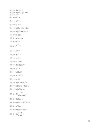 3)   y = In2 (x+3)
4)   y = ln(x3+2)(x2 +3)
5)   y = e-1/2 x
             2
6)   y = ex =
                     2
7) y = a 3x =
8) y = x2 3x =
9) y = ln(3x2 + 5x +1) =
10) y = ln((x2 -4x +4) =
11) Y= ln tan x
12) Y = x ln x –x
13) Y = e5x =
                 3
          ex =
14) Y =

15) y = eSen 2x
                 2
16) y = 3−x =
17) y = x2 ex =
18) y = e-x Cos x
19) y = Arc Sen ex =
             x
20) y = e c =
21) y = ln(4x-5)
22) y = ln 3 − x 2
23) y = ln 3x5
24) y = ln(x2 +x -1 )3 =
25) y = ln(Sec x + Tan x)
26) y = ln(lnTan x)
                     x4
27) Y = ln                   =
                 (3 x − 4) 2

28) Y = In Sen x
29) Y = ln( ( x + 1 + x 2 ) =
30) Y = e-x ln x =
31) Y = log (x2- 2x) =
                 x −1
32) Y = ln            =
                 x +1


                                 77
 