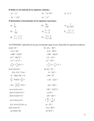 8) Hallar la raíz indicada de los siguientes radicales:
      a)       3
                   a2                       b)    3
                                                       ( a + b) 2              c)   3
                                                                                        2 2

      d)   4
                    a 4b 6                  e)    3
                                                       x10

9) Racionalizar el denominador de las siguientes expresiones:
           1                                      2a                                        1
  a)                                        b)                                 c)
           3a                                     2ax                               5a 25 x 3
                                                                                        4


                   1                             3− 2                                 a+ x
  d)                                        e)                                 f)
           3
                   9x                            1+ 2                               2 a+ x

           x − x −1                                5+ 2
  g)                                        h)
           x + x −1                              7 + 2 10


ACTIVIDADES: Aplicando las ley que corresponda según el caso, desarrollar los siguientes productos.
a) (m+ 3)2 =                                     b) (2 a – 3b)2 =
  ( 6 a + b)2=                                         (3 a4 – 5b2)2=
  ( 4ab2 + 5x3y)2=                                     ( 10x3 – 9xy5)2=
  (x10 + 10y12)2 =                                    ( xm – yn)2 =
  ( xy+1 + yx+1)2 =                                   ( x7 – b7)2 =
      2             3                                       2 2    1
  ( a + ab ) =                                                x y − y 2 )2 =
     3    3 2
                                                       (
      5             4                                       3      5
c) (x+2) (x-2) =                                 d) (m + 3)3 =
       (2 a -1) (1 + 2 a) =                                (1 – 3y)3 =
  (1 – 3ax) ( 3ax + 1)                                 ( 4n + 3)3
      2            2
  (     − 3a )(3a + ) =                                    ( 2x2 – 3y3)3 =
      5            5
                   2 2
  (3 a -            )( + 3a ) =                            (2 a + 3b)3 =
                   3 3
 (x+y+z) (x+y-z) =                                     ( 8x4 – 7x2y4)3 =
 (m+n+1) (m+n-1) =                                     ( x-2)4 =
 (m-n-1) (m-n+1) =                                     (2x + 5y)1 =
                                                       2a   5
 (x+y+z) (x-y-z) =                                (       − 3 )3
                                                        5  ab
 (2 a –b+c) ( (2 a-b –c)                           (a – 3)6 =
e) (a+1) (a+2) =                                      ( 2 a - 3b)5 =
  (n-19) (n+10)                                       (x4-5y3)6 =

                                                                                                 8
 