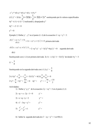 x 2 y"+ xy '+ xy '+ y + y"
       2     2     2   3
                   1           1
(1)2 y” + 2(1)(-     ) + 2(1)(− ) + 2(1) + 3 y" sustituyendo por lo valores especificados
                   2           2
4y” +(-1) +(-1) + 2 realizando y despejando y”

4y” = -2 +2 = 0

y” = 0

Ejemplo 2: Hallar y’ , y” en el punto (1.-1) de la ecuación x2- xy + y3 = 3

d ( x 2 − xy + y 3 = 3)
                        = 2 x − xy '− y + 3 y 2 y ' = 0 primera derivada
          d ( x)

d ( 2 x − xy '−y + 3 y 2 y ' )
                                 = 2- xy”-y’ – y’ +3y2y”+6yy’y’ = 0        segunda derivada
   d(x)

Sustituyendo con (-1,1) en primera derivada 2(-1) – (-1)y’-1 + 3(1)2y’ de donde 4 y’ = 3

       3
Y’ =
       4

                                                            3
Sustituyendo en la segunda derivada con (-1,1) y’ =
                                                            4

          3      3                   3 3
2-(-1)y” –( ) – ( ) + 3(1)2y” + 6(1)( )( ) = 0
          4      4                   4 4
       6         54                        70 − 35
2+y” -   +3y” +     = 0 4y” =       y” = −    =
       4         16                         4   2

Actividades:
        1) Hallar y’ y y’’ de la ecuación x3y + xy3 = 2 en el punto (1,1)

           2) xy + x - 2y - 1 = 0           y’ =

           3) x+ xy +y = 2                  y’’ =

           4) x3 – 3xy + y3 =               y” =

                x2 y 2
           5)     +    =1                  y” =
                a2 b2


           6) hallar la segunda derivada de x4 – xy + y4 = 1 en P(0,1)


                                                                                              82
 