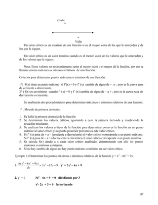 cresta
                                                   *



                                                  *
                                                Valle
         Un valor crítico es un máximo de una función si es el mayor valor de los que le anteceden y de
     los que le siguen.

         Un valor crítico es un valor mínimo cuando es el menor valor de los valores que le anteceden y
     de los valores que le siguen.

         Nota: Estos valores no necesariamente serán el mayor valor o el menor de la función, por eso se
     llaman valores máximos o mínimos relativos de una función.

     Criterios para determinar puntos máximos o mínimos de una función.

     1°) F(x) tiene un punto máximo si f’(x) = 0 y f’ (x) cambia de signo de + a -, esto es la curva pasa
     de creciente a decreciente.
     2° ) f(x) es un mínimo cuando f’ (x) = 0 y f’ (x) cambia de signo de – a + , esto es la curva pasa de
     decreciente a creciente.

          Se analizarán dos procedimientos para determinar máximos o mínimos relativos de una función:

     1° . Método de primera derivada:

     1. Se halla la primera derivada de la función
     2. Se determinan los valores críticos, igualando a cero la primera derivada y resolviendo la
        ecuación resultante.
     3. Se analizan los valores críticos de la función para determinar como es la función en un punto
        anterior al valor crítico y un punto posterior próximos a este valor crítico.
     4. Si f’ (x) pasa de + a – (creciente a decreciente) el valor crítico corresponde a un punto máximo.
        Si f’ (x) pasa de – a + (decreciente a creciente) el valor crítico corresponde a un punto mínimo.
     5. Se calcula f(x) dando a x cada valor crítico analizado, determinando con ello los puntos
        máximos o mínimos existentes.
     6. Si no hay cambio de signo, no hay punto máximo o mínimo en ese valor crítico.

Ejemplo 1) Determinar los puntos máximos o mínimos relativos de la función y = x3 – 6x2 + 9x

     d ( x 3 − 6 x 2 + 9 x)
1.                          = 3 x 2 − 12 x + 9   y’ = 3x2 – 6x + 9
               dx


2. y’ = 0             3x2 – 6x + 9 = 0 dividiendo por 3

                      x2- 2x + 3 = 0 factorizando


                                                                                                       87
 