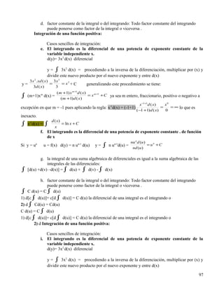 d. factor constante de la integral o del integrando: Todo factor constante del integrando
              puede ponerse como factor de la integral o viceversa .
       Integración de una función positiva:

                  Casos sencillos de integración:
               e. El integrando es la diferencial de una potencia de exponente constante de la
                  variable independiente x.
                  d(y)= 3x2 d(x) diferencial

                  y = ∫ 3x2 d(x) = procediendo a la inversa de la diferenciación, multiplicar por (x) y
                  dividir este nuevo producto por el nuevo exponente y entre d(x)
   3 x 2 .xd ( x) 3 x 3
y=               =      = x3 + C              generalizando este procedimiento se tiene:
      3d ( x)      3
                       (m +1) x m +1d ( x)
∫ (m+1)xm d(x) =         (m +1)d ( x )
                                           = x m +1 + C ya sea m entero, fraccionario, positivo o negativo a

                                                                              x −1+1d ( x)   x0
excepción en que m = -1 pues aplicando la regla: x-1d(x) = (-1+1)                          =    = ∞ lo que es
                                                                            (−1 +1) d ( x)   0
inexacto.
                    d ( x)
∫ x-1d(x) = ∫         x
                           = ln x + C
               f. El integrando es la diferencial de una potencia de exponente constante . de función
                  de x
                                                                       nu n d (u )
Si y = u   n
                u = f(x) d(y) = n u   n-1
                                            d(u)   y=   ∫      n-1
                                                            n u d(u) =
                                                                        nd (u )
                                                                                   = un + C


           g. la integral de una suma algebraica de diferenciales es igual a la suma algebraica de las
               integrales de las diferenciales:
∫   [d(u) +d(v) –d(x)] = ∫ d(u) + ∫ d(v) - ∫ d(x)

           h. factor constante de la integral o del integrando: Todo factor constante del integrando
               puede ponerse como factor de la integral o viceversa .
∫   C d(u) = C ∫ d(u)
1) d[c ∫ d(u)]= c[d ∫ d(u)] = C d(u) la diferencial de una integral es el integrando o
2) d ∫ Cd(u) = Cd(u)
C d(u) = C ∫ d(u)
1) d[c ∫ d(u)]= c[d ∫ d(u)] = C d(u) la diferencial de una integral es el integrando o
        2) d Integración de una función positiva:

                  Casos sencillos de integración:
               i. El integrando es la diferencial de una potencia de exponente constante de la
                  variable independiente x.
                  d(y)= 3x2 d(x) diferencial

                  y = ∫ 3x2 d(x) = procediendo a la inversa de la diferenciación, multiplicar por (x) y
                  dividir este nuevo producto por el nuevo exponente y entre d(x)

                                                                                                                97
 
