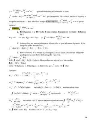 3 x 2 .xd ( x) 3 x 3
y=               =      = x3 + C                  generalizando este procedimiento se tiene:
      3d ( x)      3
                   (m +1) x m +1d ( x)
∫               m
     (m+1)x d(x) =
                     (m +1)d ( x )
                                       = x m +1 + C ya sea m entero, fraccionario, positivo o negativo a

                                                                                        x −1+1d ( x)   x0
excepción en que m = -1 pues aplicando la regla: x-1d(x) = (-1+1)                                    =    = ∞ lo que es
                                                                                      (−1 +1) d ( x)   0
inexacto.
                        d ( x)
∫ x-1d(x) = ∫             x
                               = ln x + C
                j. El integrando es la diferencial de una potencia de exponente constante . de función
                   de x
                                                                            nu n d (u )
Si y = u   n
                    u = f(x) d(y) = n u   n-1
                                                d(u)    y=   ∫       n-1
                                                                 n u d(u) =
                                                                             nd (u )
                                                                                        = un + C


            k. la integral de una suma algebraica de diferenciales es igual a la suma algebraica de las
                integrales de las diferenciales:
∫    [d(u) +d(v) –d(x)] = ∫ d(u) + ∫ d(v) - ∫ d(x)

          l. factor constante de la integral o del integrando: Todo factor constante del integrando
              puede ponerse como factor de la integral o viceversa .
∫ C d(u) = C ∫ d(u)
1) d[c ∫ d(u)]= c[d ∫ d(u)] = C d(u) la diferencial de una integral es el integrando o
2) d ∫ Cd(u) = Cd(u)
Cd(u) = Cd(u) como la d(1) es igual a la d(2) resulta que                  ∫ Cd(u) = C ∫ d(u)
Ejemplos:
                     x 2 / 3 .x.d ( x)   x5 / 3          3x 5 / 3
                                       =        +C =              +C
a)   ∫    2/3
         x d(x) = 2 / 3 + 1d ( x)         5                5
                                          3
                                                                  x4 / 3      3x 4 / 3
                                              x1 / 3 +1                  +C =          +C
b)   ∫   3
           x d ( x ) = ∫ x1/3 d(x) =
                                           1/ 3 +1
                                                        +C = 4                  4
                                                                   3
c)   ∫ (x2 – 2x)5 (2x-2) d(x) .             haciendo (x2 – 2x) = u , (2x-2) d(u)            sustituyendo se tiene:

                                                       u 5ud (u )    u6                           ( x 2 − 2 x) 6
     ∫   (x2-2x)5(2x-2)d(x) =        ∫   u5d(u) =
                                                       5 + 1d (u )
                                                                   =
                                                                     6
                                                                        sustituyendo         =
                                                                                                        6
                                                                                                                 +C


           d ( x)                                                                                d (u )
d)   ∫   ( x − 5)3
                         haciendo u = (x-5)3 d(u) = d(x) sustituyendo se tiene              ∫     u3
                                                                                                        =   ∫ u-3d(u) =
      u −3 +1d (u )      u −2        1               1                     1
                    +C =      +C =        +C =                +C = −              +C
     (−3 + 1)d (u )      −2        − 2u 2
                                               − 2( x − 2 x )
                                                     2
                                                                     2( x − 2 x )
                                                                         2


e)   ∫ Sen2x Cos x d(x)            haciendo Sen x = u Cosx d(x) = d(u)



                                                                                                                          98
 