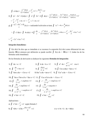 u 2 +1d (u )    u3      Sen3 x
      ∫       2
             u d(u) =
                      (2 + 1) d (u )
                                     =
                                       3
                                          +C =
                                                 3
                                                      +C

                                                                                  ( x 3+ )d ( x)   3 x 2 +1d ( x)   4 xd ( x)
f)   ∫ (x – 3x + 4) d(x) = ∫ x - ∫ 3x + 4 ∫
              3           2                       3         2
                                                                          d(x) =                 −                +
                                                                                 (3 +1)d ( x) (2 +1)d ( x) 1(d ( x)
                                                                                                                              +C

          x 4 3x3                    x4
     =        −       + 4x + C =        − x3 + 4 x + C
          4        3                  4
            ( x 4 − 4 x 2 + 4)                                                                             4
g)   ∫               x
                               d ( x) = realizando la división se tiene                 ∫     ( x 3 − 4 x + )d ( x)
                                                                                                           x

                                                       dx    x 3 +1d ( x)   4 x1+1d ( x)             x4 4x2
      =    ∫ x d(x) - ∫ 4x d(x) + 4 ∫
                  3
                                                        x
                                                          =               −
                                                            (3 + 1) d ( x) (1 + 1) d ( x)
                                                                                          + 4 ln x =
                                                                                                     4
                                                                                                       −
                                                                                                         2
                                                                                                            + ln x 4 + C


     x4
=       − 2 x 2 + ln x 4 + C
     4

Integrales Inmediatas:

 ∫ f(x) d(x) Se dice que es inmediata si se reconoce la expresión f(x) d(x) como diferencial de una
función Φ (x) entonces por definición se puede escribir ∫ f(x) dx = Φ (x) + C (todas las de las
fórmulas serán inmediatas)

De las fórmulas de derivación se deducen las siguientes fórmulas de integración:

                                                                                                                u m +1
1)   ∫     du = u + C                                 2)    ∫    k du = k u + C             3)    ∫   um du =
                                                                                                                m +1
                                                                                                                       +C   m≠1
              du                                                    d (u )
4)     ∫      u
                 = ln u + C                            5)   ∫       2 u
                                                                           +C               6)    ∫ Cos u d(u) = Sen u + C
7)   ∫ Sen u du = - Cos u + C                         8) Sec2 u du = tan u+ C            9)      ∫ Csc2 u du = - Cot u + C

10)    ∫ Sec u Tan u d u = Sec u + C 11) ∫ Csc u Cot u du = - Csc u + C
                  du                                                        du
12)      ∫                        = angSenu + C        13)      ∫ -−                = AngCosu + C
                  1−u         2
                                                                           1 − u2
                du                                                        du
14)    ∫      1 + u2
                     = angTanu + C                     15)      ∫ - 1 + u2       = ang cot u +
                  du                                                           du
16)    ∫                          = angSecu + C         17)     ∫     −             = angCscu + C
              u u −1  2
                                                                         u u 2 −1
                                                                                au
18)    ∫ eu du = eu + C                                 19)      ∫    au du =
                                                                               ln a
                                                                                     +C


Aplicaciones :
                   x5
a)   ∫ x4 dx =     5
                      + C según fórmula 3

                          (4 x + 1) 4
b)   ∫     4(4x + 1)3dx =
                              4
                                      +C                                                    si u =( 4x +1) du = 4d(x)


                                                                                                                                   99
 