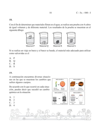 18 C - 5o. - 040 - I 
18. 
Con el fin de determinar que materiales flotan en el agua, se realiza una prueba con 4 cubos 
de igual volumen y de diferente material. Los resultados de la prueba se muestran en el 
siguiente dibujo: 
Si se realiza un viaje en barco y el barco se hunde, el material más adecuado para utilizar 
como salvavidas es el 
A. P 
B. Q 
C. R 
D. S 
19. 
A continuación encuentras diversas situacio-nes 
en las que se muestran los cambios que 
sufren algunos cuerpos. 
De acuerdo con lo que ocurrió en cada situa-ci 
ón, puedes decir que sucedió un cambio 
químico en la situación 
A. 1 
B. 2 
C. 3 
D. 4 
 