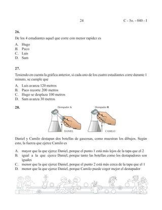 24 C - 5o. - 040 - I 
26. 
De los 4 estudiantes aquel que corre con menor rapidez es 
A. Hugo 
B. Paco 
C. Luis 
D. Sam 
27. 
Teniendo en cuenta la gráfica anterior, si cada uno de los cuatro estudiantes corre durante 1 
minuto, se cumple que 
A. Luis avanza 120 metros 
B. Paco recorre 200 metros 
C. Hugo se desplaza 100 metros 
D. Sam avanza 30 metros 
28. 
Daniel y Camilo destapan dos botellas de gaseosas, como muestran los dibujos. Según 
esto, la fuerza que ejerce Camilo es 
A. mayor que la que ejerce Daniel, porque el punto 1 está más lejos de la tapa que el 2 
B. igual a la que ejerce Daniel, porque tanto las botellas como los destapadores son 
iguales 
C. menor que la que ejerce Daniel, porque el punto 2 está más cerca de la tapa que el 1 
D. menor que la que ejerce Daniel, porque Camilo puede coger mejor el destapador 
 