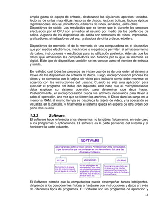 11
amplia gama de equipo de entrada, destacando los siguientes aparatos: teclados,
lectoras de cintas magnéticas, lectoras de discos, lectoras ópticas, lápices ópticos
digitalizadores, mouse, micrófonos, cámaras de video, sensores, entre otros.
Dispositivos de salida: Los resultados que se tienen que él durante los procesos
efectuados por el CPU son enviados al usuario por medio de los periféricos de
salida. Algunos de los dispositivos de salida son terminales de video, impresoras,
graficadores, sintetizadores del voz, grabadora de cinta o disco, etcétera.
Dispositivos de memoria: el de la memoria de una computadora es el dispositivo
que por medios electrónicos, mecánicos o magnéticos permiten el almacenamiento
de datos, instrucciones y resultados para su utilización posterior. Además que los
datos que almacenan las computadoras son binarios por lo que se memoria es
digital. Este tipo de dispositivos también se les conoce como el nombre de entrada
y salida.
En realidad casi todos los procesos se inician cuando se da una orden al sistema a
través de los dispositivos de entrada de datos. Luego, microprocesador procesa los
datos y se comunica con la tarjeta de video para indicarle como debe moverse de
acuerdo con las instrucciones del usuario. Cuando se elija una aplicación para
ejecutar el programa del doble clic izquierdo, esto hace que el microprocesador
deba explorar su sistema operativo para determinar que deba hacer.
Posteriormente, el microprocesador busca los archivos necesarios para llevar a
cabo al operación, una vez que se tienen los archivos, el Disco duro los carga en la
memoria RAM, al mismo tiempo se despliega la tarjeta de video, y la operación se
visualiza en la pantalla, y finalmente el sistema queda en espera de otra orden por
parte del usuario.
1.3.2 Software.
El software hace referencia a los elementos no tangibles físicamente, en este caso
a los programas o aplicaciones. El software es la parte pensante del sistema y el
hardware la parte actuante.
El Software permite que la computadora pueda desempeñar tareas inteligentes,
dirigiendo a los componentes físicos o hardware con instrucciones y datos a través
de diferentes tipos de programas. El Software son los programas de aplicación y
 
