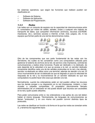 12
los sistemas operativos, que según las funciones que realizan pueden ser
clasificados en:
 Software de Sistema.
 Software de Aplicación.
 Software de Programación.
1.3.3 Redes
Las redes son un conjunto de equipos con la capacidad de intercomunicarse entre
sí, conectados por medio de cables, señales, ondas o cualquier otro método de
transporte de datos, que comparten información (archivos), recursos (CD-ROM,
impresoras, etc.), servicios (acceso a internet, e-mail, chat, juegos), etc. A los
equipos que forman parte de una red los denominamos nodos.
Otro de los componentes que son parte fundamental de las redes son los
Servidores, los cuales se les consideran como una computadora utilizada para
gestionar el sistema de archivos de la red, da servicio a las impresoras, controla las
comunicaciones y realiza otras funciones. Puede ser dedicado o no dedicado, de
esto depende de la velocidad a la que se accesa a la red; un servidor dedicado
únicamente identifica cada una de las señales producidas en la red y las atiende,
servidor no-dedicado se utiliza como una terminal, además de atender a la red. El
único inconveniente de ser no-dedicado es que se degrada un poco la velocidad de
respuesta de la red y la inconveniencia de un servidor dedicado es que esa
computadora no podrá hacer otra cosa que atender a la red.
Normalmente, cuando los ordenadores están en red pueden utilizar los recursos
que los demás pongan a su disposición en la red (impresoras, módem), o bien
acceder a carpetas compartidas. El propietario (técnicamente llamado
administrador) de un ordenador en red puede decidir qué recursos son accesibles
en la red y quién puede utilizarlos.
Para poder comunicarse entre sí, los ordenadores o las partes de una red deben
hablar el mismo lenguaje. Técnicamente, los lenguajes de comunicaciones se
llaman "protocolos", y en una misma red pueden convivir distintos tipos de
protocolos.
Las redes se clasifican en función a la forma en la que los nodos se conectan entre
sí, y tenemos los siguientes tipos:
 