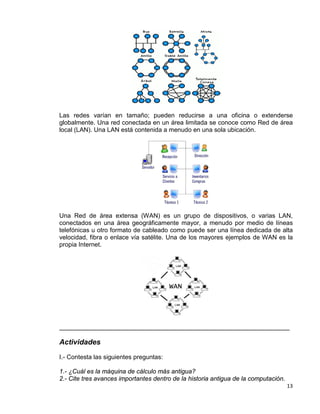 13
Las redes varían en tamaño; pueden reducirse a una oficina o extenderse
globalmente. Una red conectada en un área limitada se conoce como Red de área
local (LAN). Una LAN está contenida a menudo en una sola ubicación.
Una Red de área extensa (WAN) es un grupo de dispositivos, o varias LAN,
conectados en una área geográficamente mayor, a menudo por medio de líneas
telefónicas u otro formato de cableado como puede ser una línea dedicada de alta
velocidad, fibra o enlace vía satélite. Una de los mayores ejemplos de WAN es la
propia Internet.
__________________________________________________________________
Actividades
I.- Contesta las siguientes preguntas:
1.- ¿Cuál es la máquina de cálculo más antigua?
2.- Cite tres avances importantes dentro de la historia antigua de la computación.
 