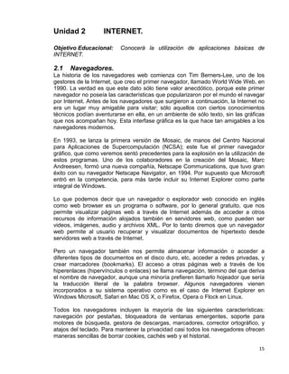 15
Unidad 2 INTERNET.
Objetivo Educacional: Conocerá la utilización de aplicaciones básicas de
INTERNET.
2.1 Navegadores.
La historia de los navegadores web comienza con Tim Berners-Lee, uno de los
gestores de la Internet, que creo el primer navegador, llamado World Wide Web, en
1990. La verdad es que este dato sólo tiene valor anecdótico, porque este primer
navegador no poseía las características que popularizaron por el mundo el navegar
por Internet. Antes de los navegadores que surgieron a continuación, la Internet no
era un lugar muy amigable para visitar; sólo aquellos con ciertos conocimientos
técnicos podían aventurarse en ella, en un ambiente de sólo texto, sin las gráficas
que nos acompañan hoy. Esta interfase gráfica es la que hace tan amigables a los
navegadores modernos.
En 1993, se lanza la primera versión de Mosaic, de manos del Centro Nacional
para Aplicaciones de Supercomputación (NCSA); este fue el primer navegador
gráfico, que como veremos sentó precedentes para la explosión en la utilización de
estos programas. Uno de los colaboradores en la creación del Mosaic, Marc
Andreesen, formó una nueva compañía, Netscape Communications, que tuvo gran
éxito con su navegador Netscape Navigator, en 1994. Por supuesto que Microsoft
entró en la competencia, para más tarde incluir su Internet Explorer como parte
integral de Windows.
Lo que podemos decir que un navegador o explorador web conocido en inglés
como web browser es un programa o software, por lo general gratuito, que nos
permite visualizar páginas web a través de Internet además de acceder a otros
recursos de información alojados también en servidores web, como pueden ser
videos, imágenes, audio y archivos XML. Por lo tanto diremos que un navegador
web permite al usuario recuperar y visualizar documentos de hipertexto desde
servidores web a través de Internet.
Pero un navegador también nos permite almacenar información o acceder a
diferentes tipos de documentos en el disco duro, etc, acceder a redes privadas, y
crear marcadores (bookmarks). El acceso a otras páginas web a través de los
hiperenlaces (hipervínculos o enlaces) se llama navegación, término del que deriva
el nombre de navegador, aunque una minoría prefieren llamarlo hojeador que sería
la traducción literal de la palabra browser. Algunos navegadores vienen
incorporados a su sistema operativo como es el caso de Internet Explorer en
Windows Microsoft, Safari en Mac OS X, o Firefox, Opera o Flock en Linux.
Todos los navegadores incluyen la mayoría de las siguientes características:
navegación por pestañas, bloqueadora de ventanas emergentes, soporte para
motores de búsqueda, gestora de descargas, marcadores, corrector ortográfico, y
atajos del teclado. Para mantener la privacidad casi todos los navegadores ofrecen
maneras sencillas de borrar cookies, cachés web y el historial.
 
