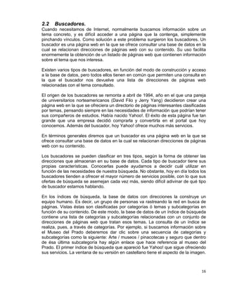 16
2.2 Buscadores.
Cuando necesitamos de Internet, normalmente buscamos información sobre un
tema concreto, y es difícil acceder a una página que la contenga, simplemente
pinchando vínculos. Como solución a este problema surgieron los buscadores. Un
buscador es una página web en la que se ofrece consultar una base de datos en la
cual se relacionan direcciones de páginas web con su contenido. Su uso facilita
enormemente la obtención de un listado de páginas web que contienen información
sobre el tema que nos interesa.
Existen varios tipos de buscadores, en función del modo de construcción y acceso
a la base de datos, pero todos ellos tienen en común que permiten una consulta en
la que el buscador nos devuelve una lista de direcciones de páginas web
relacionadas con el tema consultado.
El origen de los buscadores se remonta a abril de 1994, año en el que una pareja
de universitarios norteamericanos (David Filo y Jerry Yang) decidieron crear una
página web en la que se ofreciera un directorio de páginas interesantes clasificadas
por temas, pensando siempre en las necesidades de información que podrían tener
sus compañeros de estudios. Había nacido Yahoo!. El éxito de esta página fue tan
grande que una empresa decidió comprarla y convertirla en el portal que hoy
conocemos. Además del buscador, hoy Yahoo! ofrece muchos más servicios.
En términos generales diremos que un buscador es una página web en la que se
ofrece consultar una base de datos en la cual se relacionan direcciones de páginas
web con su contenido.
Los buscadores se pueden clasificar en tres tipos, según la forma de obtener las
direcciones que almacenan en su base de datos. Cada tipo de buscador tiene sus
propias características. Conocerlas puede ayudarnos a decidir cuál utilizar en
función de las necesidades de nuestra búsqueda. No obstante, hoy en día todos los
buscadores tienden a ofrecer el mayor número de servicios posible, con lo que sus
ofertas de búsqueda se asemejan cada vez más, siendo difícil adivinar de qué tipo
de buscador estamos hablando.
En los índices de búsqueda, la base de datos con direcciones la construye un
equipo humano. Es decir, un grupo de personas va rastreando la red en busca de
páginas. Vistas éstas son clasificadas por categorías ó temas y subcategorías en
función de su contenido. De este modo, la base de datos de un índice de búsqueda
contiene una lista de categorías y subcategorías relacionadas con un conjunto de
direcciones de páginas web que tratan esos temas. La consulta de un índice se
realiza, pues, a través de categorías. Por ejemplo, si buscamos información sobre
el Museo del Prado deberemos dar clic sobre una secuencia de categorías y
subcategorías como la siguiente: Arte / museos / pinacotecas y seguro que dentro
de ésa última subcategoría hay algún enlace que hace referencia al museo del
Prado. El primer índice de búsqueda que apareció fue Yahoo! que sigue ofreciendo
sus servicios. La ventana de su versión en castellano tiene el aspecto de la imagen.
 