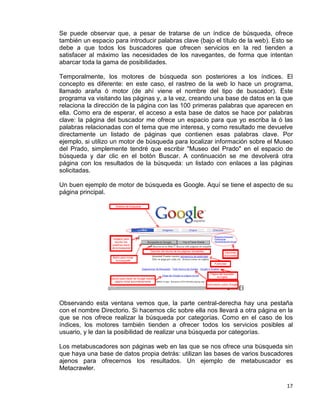 17
Se puede observar que, a pesar de tratarse de un índice de búsqueda, ofrece
también un espacio para introducir palabras clave (bajo el título de la web). Esto se
debe a que todos los buscadores que ofrecen servicios en la red tienden a
satisfacer al máximo las necesidades de los navegantes, de forma que intentan
abarcar toda la gama de posibilidades.
Temporalmente, los motores de búsqueda son posteriores a los índices. El
concepto es diferente: en este caso, el rastreo de la web lo hace un programa,
llamado araña ó motor (de ahí viene el nombre del tipo de buscador). Este
programa va visitando las páginas y, a la vez, creando una base de datos en la que
relaciona la dirección de la página con las 100 primeras palabras que aparecen en
ella. Como era de esperar, el acceso a esta base de datos se hace por palabras
clave: la página del buscador me ofrece un espacio para que yo escriba la ó las
palabras relacionadas con el tema que me interesa, y como resultado me devuelve
directamente un listado de páginas que contienen esas palabras clave. Por
ejemplo, si utilizo un motor de búsqueda para localizar información sobre el Museo
del Prado, simplemente tendré que escribir "Museo del Prado" en el espacio de
búsqueda y dar clic en el botón Buscar. A continuación se me devolverá otra
página con los resultados de la búsqueda: un listado con enlaces a las páginas
solicitadas.
Un buen ejemplo de motor de búsqueda es Google. Aquí se tiene el aspecto de su
página principal.
El
Observando esta ventana vemos que, la parte central-derecha hay una pestaña
con el nombre Directorio. Si hacemos clic sobre ella nos llevará a otra página en la
que se nos ofrece realizar la búsqueda por categorías. Como en el caso de los
índices, los motores también tienden a ofrecer todos los servicios posibles al
usuario, y le dan la posibilidad de realizar una búsqueda por categorías.
Los metabuscadores son páginas web en las que se nos ofrece una búsqueda sin
que haya una base de datos propia detrás: utilizan las bases de varios buscadores
ajenos para ofrecernos los resultados. Un ejemplo de metabuscador es
Metacrawler.
 