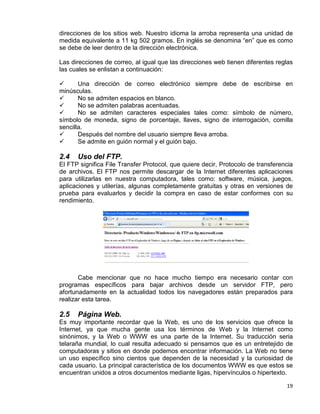 19
direcciones de los sitios web. Nuestro idioma la arroba representa una unidad de
medida equivalente a 11 kg 502 gramos. En inglés se denomina “en” que es como
se debe de leer dentro de la dirección electrónica.
Las direcciones de correo, al igual que las direcciones web tienen diferentes reglas
las cuales se enlistan a continuación:
 Una dirección de correo electrónico siempre debe de escribirse en
minúsculas.
 No se admiten espacios en blanco.
 No se admiten palabras acentuadas.
 No se admiten caracteres especiales tales como: símbolo de número,
símbolo de moneda, signo de porcentaje, llaves, signo de interrogación, comilla
sencilla.
 Después del nombre del usuario siempre lleva arroba.
 Se admite en guión normal y el guión bajo.
2.4 Uso del FTP.
El FTP significa File Transfer Protocol, que quiere decir, Protocolo de transferencia
de archivos. El FTP nos permite descargar de la Internet diferentes aplicaciones
para utilizarlas en nuestra computadora, tales como: software, música, juegos,
aplicaciones y utilerías, algunas completamente gratuitas y otras en versiones de
prueba para evaluarlos y decidir la compra en caso de estar conformes con su
rendimiento.
Cabe mencionar que no hace mucho tiempo era necesario contar con
programas específicos para bajar archivos desde un servidor FTP, pero
afortunadamente en la actualidad todos los navegadores están preparados para
realizar esta tarea.
2.5 Página Web.
Es muy importante recordar que la Web, es uno de los servicios que ofrece la
Internet, ya que mucha gente usa los términos de Web y la Internet como
sinónimos, y la Web o WWW es una parte de la Internet. Su traducción seria
telaraña mundial, lo cual resulta adecuado si pensamos que es un entretejido de
computadoras y sitios en donde podemos encontrar información. La Web no tiene
un uso específico sino cientos que dependen de la necesidad y la curiosidad de
cada usuario. La principal característica de los documentos WWW es que estos se
encuentran unidos a otros documentos mediante ligas, hipervínculos o hipertexto.
 
