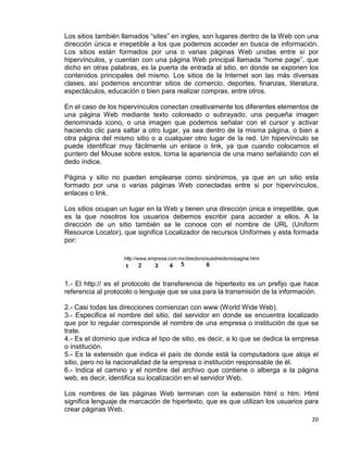 20
Los sitios también llamados “sites” en ingles, son lugares dentro de la Web con una
dirección única e irrepetible a los que podemos acceder en busca de información.
Los sitios están formados por una o varias páginas Web unidas entre sí por
hipervínculos, y cuentan con una página Web principal llamada “home page”, que
dicho en otras palabras, es la puerta de entrada al sitio, en donde se exponen los
contenidos principales del mismo. Los sitios de la Internet son las más diversas
clases, así podemos encontrar sitios de comercio, deportes, finanzas, literatura,
espectáculos, educación o bien para realizar compras, entre otros.
En el caso de los hipervínculos conectan creativamente los diferentes elementos de
una página Web mediante texto coloreado o subrayado, una pequeña imagen
denominada icono, o una imagen que podemos señalar con el cursor y activar
haciendo clic para saltar a otro lugar, ya sea dentro de la misma página, o bien a
otra página del mismo sitio o a cualquier otro lugar de la red. Un hipervínculo se
puede identificar muy fácilmente un enlace o link, ya que cuando colocamos el
puntero del Mouse sobre estos, toma la apariencia de una mano señalando con el
dedo índice.
Página y sitio no pueden emplearse como sinónimos, ya que en un sitio esta
formado por una o varias páginas Web conectadas entre si por hipervínculos,
enlaces o link.
Los sitios ocupan un lugar en la Web y tienen una dirección única e irrepetible, que
es la que nosotros los usuarios debemos escribir para acceder a ellos. A la
dirección de un sitio también se le conoce con el nombre de URL (Uniform
Resource Locator), que significa Localizador de recursos Uniformes y esta formada
por:
1.- El http:// es el protocolo de transferencia de hipertexto es un prefijo que hace
referencia al protocolo o lenguaje que se usa para la transmisión de la información.
2.- Casi todas las direcciones comienzan con www (World Wide Web).
3.- Especifica el nombre del sitio, del servidor en donde se encuentra localizado
que por lo regular corresponde al nombre de una empresa o institución de que se
trate.
4.- Es el dominio que indica el tipo de sitio, es decir, a lo que se dedica la empresa
o institución.
5.- Es la extensión que indica el país de donde está la computadora que aloja el
sitio, pero no la nacionalidad de la empresa o institución responsable de él.
6.- Indica el camino y el nombre del archivo que contiene o alberga a la página
web, es decir, identifica su localización en el servidor Web.
Los nombres de las páginas Web terminan con la extensión html o htm. Html
significa lenguaje de marcación de hipertexto, que es que utilizan los usuarios para
crear páginas Web.
 
