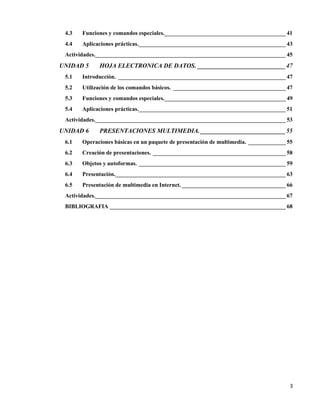 3
4.3 Funciones y comandos especiales.__________________________________________ 41
4.4 Aplicaciones prácticas.___________________________________________________ 43
Actividades.__________________________________________________________________ 45
UNIDAD 5 HOJA ELECTRONICA DE DATOS. ____________________________47
5.1 Introducción. __________________________________________________________ 47
5.2 Utilización de los comandos básicos. _______________________________________ 47
5.3 Funciones y comandos especiales.__________________________________________ 49
5.4 Aplicaciones prácticas.___________________________________________________ 51
Actividades.__________________________________________________________________ 53
UNIDAD 6 PRESENTACIONES MULTIMEDIA. ___________________________55
6.1 Operaciones básicas en un paquete de presentación de multimedia. _____________ 55
6.2 Creación de presentaciones. ______________________________________________ 58
6.3 Objetos y autoformas. ___________________________________________________ 59
6.4 Presentación.___________________________________________________________ 63
6.5 Presentación de multimedia en Internet. ____________________________________ 66
Actividades.__________________________________________________________________ 67
BIBLIOGRAFIA _____________________________________________________________ 68
 