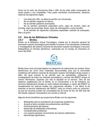 21
Como se ha visto, las direcciones Web o URL de los sitios están compuestos de
varias partes y son irrepetibles. Para poder escribirlas correctamente, debemos
observar las siguientes reglas:
 Una dirección URL, se debe de escribir con minúsculas.
 No se admiten espacios en blanco.
 No se admiten palabras acentuadas.
 No se admiten caracteres especiales como: signo de número, signo de
moneda, signo de porcentaje, llaves, signo de interrogación y coma sencilla.
 Si se admiten los siguientes caracteres especiales: carácter de subrayado,
tilde y el guion.
2.6 Uso de las Bibliotecas Virtuales.
2.6.1 Bivitec.
Bivitec es la Biblioteca Virtual Tecnológica, creada por la dirección general de
educación superior tecnológica para facilitar el acceso a los estudiantes, profesores
e investigadores del sistema nacional de educación superior tecnológica a recursos
bibliográficos en formato electrónico, autorizado por el consejo de directores en
enero del 2000.
Bivitec tiene como principal objetivo la integración de colecciones de revistas, libros
electrónicos así como otros materiales documentales para que la comunidad
académica del sistema nacional de educación superior tecnológica tenga acceso a
ellas. De igual manera la de permitir que los estudiantes, profesores e
investigadores de todos los institutos tecnológicos y centros del SNEST tengan la
misma información, logrando con ello la equidad en el servicio. Otro de los
objetivos establecidos por la Bivitec es el concerniente a la de fortalecer los
servicios bibliotecarios locales en cada instituto tecnológico o centro del SNEST al
complementar los acervos locales con colecciones virtuales. Y por último la de
extender el servicio bibliotecario del SNEST, tanto en horario como en ubicación,
ya que los recursos pueden ser consultados las 24 horas de día, los 365 días del
año desde cualquier computadora con acceso a internet.
Algunos de los beneficios que proporciona Bivitec son los siguientes:
• Bibliografía para la acreditación de programas académicos.
• Acceso al texto completo de publicaciones científicas.
• Posicionamiento del sistema.
• Desarrollo de habilidades informativas.
• Competitividad profesional.
• Los usuarios generan conocimiento de manera colaborativa.
• Aprendizaje significativo.
 
