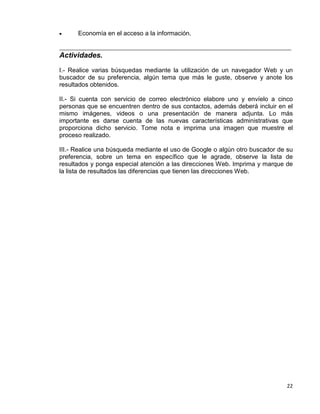 22
• Economía en el acceso a la información.
_________________________________________________________________________________
Actividades.
I.- Realice varias búsquedas mediante la utilización de un navegador Web y un
buscador de su preferencia, algún tema que más le guste, observe y anote los
resultados obtenidos.
II.- Si cuenta con servicio de correo electrónico elabore uno y envíelo a cinco
personas que se encuentren dentro de sus contactos, además deberá incluir en el
mismo imágenes, videos o una presentación de manera adjunta. Lo más
importante es darse cuenta de las nuevas características administrativas que
proporciona dicho servicio. Tome nota e imprima una imagen que muestre el
proceso realizado.
III.- Realice una búsqueda mediante el uso de Google o algún otro buscador de su
preferencia, sobre un tema en específico que le agrade, observe la lista de
resultados y ponga especial atención a las direcciones Web. Imprima y marque de
la lista de resultados las diferencias que tienen las direcciones Web.
 