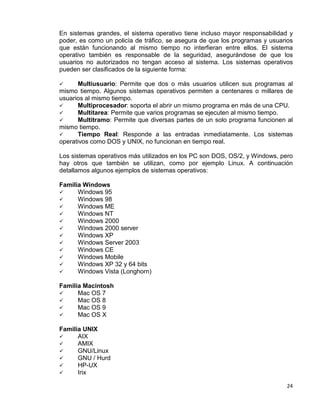 24
En sistemas grandes, el sistema operativo tiene incluso mayor responsabilidad y
poder, es como un policía de tráfico, se asegura de que los programas y usuarios
que están funcionando al mismo tiempo no interfieran entre ellos. El sistema
operativo también es responsable de la seguridad, asegurándose de que los
usuarios no autorizados no tengan acceso al sistema. Los sistemas operativos
pueden ser clasificados de la siguiente forma:
 Multiusuario

: Permite que dos o más usuarios utilicen sus programas al
mismo tiempo. Algunos sistemas operativos permiten a centenares o millares de
usuarios al mismo tiempo.
Multiprocesador

: soporta el abrir un mismo programa en más de una CPU.
Multitarea

: Permite que varios programas se ejecuten al mismo tiempo.
Multitramo

: Permite que diversas partes de un solo programa funcionen al
mismo tiempo.
Tiempo Real: Responde a las entradas inmediatamente. Los sistemas
operativos como DOS y UNIX, no funcionan en tiempo real.
Los sistemas operativos más utilizados en los PC son DOS, OS/2, y Windows, pero
hay otros que también se utilizan, como por ejemplo Linux. A continuación
detallamos algunos ejemplos de sistemas operativos:
Familia Windows
 Windows 95
 Windows 98
 Windows ME
 Windows NT
 Windows 2000
 Windows 2000 server
 Windows XP
 Windows Server 2003
 Windows CE
 Windows Mobile
 Windows XP 32 y 64 bits
 Windows Vista (Longhorn)
Familia Macintosh
 Mac OS 7
 Mac OS 8
 Mac OS 9
 Mac OS X
Familia UNIX
 AIX
 AMIX
 GNU/Linux
 GNU / Hurd
 HP-UX
 Irix
 