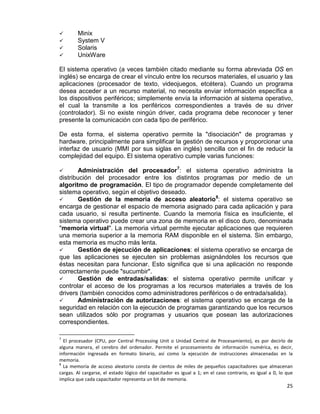 25
 Minix
 System V
 Solaris
 UnixWare
El sistema operativo (a veces también citado mediante su forma abreviada OS en
inglés) se encarga de crear el vínculo entre los recursos materiales, el usuario y las
aplicaciones (procesador de texto, videojuegos, etcétera). Cuando un programa
desea acceder a un recurso material, no necesita enviar información específica a
los dispositivos periféricos; simplemente envía la información al sistema operativo,
el cual la transmite a los periféricos correspondientes a través de su driver
(controlador). Si no existe ningún driver, cada programa debe reconocer y tener
presente la comunicación con cada tipo de periférico.
De esta forma, el sistema operativo permite la "disociación" de programas y
hardware, principalmente para simplificar la gestión de recursos y proporcionar una
interfaz de usuario (MMI por sus siglas en inglés) sencilla con el fin de reducir la
complejidad del equipo. El sistema operativo cumple varias funciones:
 Administración del procesador7
 Gestión de la memoria de acceso aleatorio
: el sistema operativo administra la
distribución del procesador entre los distintos programas por medio de un
algoritmo de programación. El tipo de programador depende completamente del
sistema operativo, según el objetivo deseado.
8
 Gestión de ejecución de aplicaciones: el sistema operativo se encarga de
que las aplicaciones se ejecuten sin problemas asignándoles los recursos que
éstas necesitan para funcionar. Esto significa que si una aplicación no responde
correctamente puede "sucumbir".
: el sistema operativo se
encarga de gestionar el espacio de memoria asignado para cada aplicación y para
cada usuario, si resulta pertinente. Cuando la memoria física es insuficiente, el
sistema operativo puede crear una zona de memoria en el disco duro, denominada
"memoria virtual". La memoria virtual permite ejecutar aplicaciones que requieren
una memoria superior a la memoria RAM disponible en el sistema. Sin embargo,
esta memoria es mucho más lenta.
 Gestión de entradas/salidas: el sistema operativo permite unificar y
controlar el acceso de los programas a los recursos materiales a través de los
drivers (también conocidos como administradores periféricos o de entrada/salida).
 Administración de autorizaciones: el sistema operativo se encarga de la
seguridad en relación con la ejecución de programas garantizando que los recursos
sean utilizados sólo por programas y usuarios que posean las autorizaciones
correspondientes.
7
El procesador (CPU, por Central Processing Unit o Unidad Central de Procesamiento), es por decirlo de
alguna manera, el cerebro del ordenador. Permite el procesamiento de información numérica, es decir,
información ingresada en formato binario, así como la ejecución de instrucciones almacenadas en la
memoria.
8
La memoria de acceso aleatorio consta de cientos de miles de pequeños capacitadores que almacenan
cargas. Al cargarse, el estado lógico del capacitador es igual a 1; en el caso contrario, es igual a 0, lo que
implica que cada capacitador representa un bit de memoria.
 