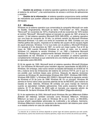 26
 Gestión de archivos: el sistema operativo gestiona la lectura y escritura en
el sistema de archivos9
 Gestión de la información: el sistema operativo proporciona cierta cantidad
de indicadores que pueden utilizarse para diagnosticar el funcionamiento correcto
del equipo.
, y las autorizaciones de acceso a archivos de aplicaciones
y usuarios.
3.2 Windows.
Windows es el sistema operativo que comercializa la compañía Microsoft con sede
en Seattle. Originalmente, Microsoft se llamó "Traf-O-Data" en 1972, después
"Micro-soft" en noviembre de 1975 y finalmente el 26 de noviembre de 1976 recibió
el nombre "Microsoft". Microsoft ingresó al mercado en agosto de 1981 al lanzar la
versión 1.0 del sistema operativo Microsoft DOS (MS-DOS), un sistema operativo
con una línea de comando de 16 bits. La primera versión de Microsoft Windows
(Microsoft Windows 1.0) salió a la venta en noviembre de 1985. Contaba con una
interfaz gráfica del usuario, inspirada en la interfaz del usuario de los equipos Apple
de aquel entonces. Windows 1.0 no tuvo éxito con el público y Microsoft Windows
2.0, lanzada el 9 de diciembre de 1987, no corrió con mejor suerte. Fue el 22 de
mayo de 1990 cuando Microsoft Windows se volvió un éxito, con la versión
Windows 3.0, después la versión Windows 3.1 en 1992 y finalmente Microsoft
Windows for Workgroups, posteriormente llamada Windows 3.11, la cual incluía
capacidades de red. Windows 3.1 no se puede considerar un sistema operativo
completamente individual ya que solamente era una interfaz gráfica del usuario que
se ejecutaba sobre MS-DOS.
El 24 de agosto de 1995, Microsoft lanzó el sistema operativo Microsoft Windows
95. Con Windows 95 Microsoft quiso transferir algunas capacidades de MS-DOS a
Windows. Sin embargo, esta nueva versión se basaba demasiado en el DOS de 16
bits y todavía tenía las limitaciones del sistema de archivos FAT16, por lo que no
era posible usar nombres largos para archivos. Después de algunas revisiones
menores de Windows 95, denominadas Windows 95A OSR1, Windows 95B OSR2,
Windows 95B OSR2.1 y Windows 95C OSR2.5, Microsoft lanzó la siguiente versión
de Windows el 25 de junio de 1998: Windows 98. En un principio, Windows 98
admitía en forma nativa otras opciones además de las de MS-DOS, pero todavía se
basaba en éste. Además, Windows 98 contaba con poco manejo de memoria
cuando se ejecutaban múltiples aplicaciones. Esto podía ocasionar fallas en el
sistema. El 17 de febrero de 2000 salió al mercado una segunda edición de
Windows 98. Se llamó Windows 98 SE ("Second Edition" [Segunda edición]).
El 14 de septiembre de 2000, Microsoft lanzó Windows Me (por Millennium Edition
[Edición del milenio]), también conocida como Windows Millenium. Windows
Millenium se basó en gran parte en Windows 98 (y por lo tanto, en MS-DOS),
aunque añadió capacidades adicionales de multimedia y de software. Asimismo,
Windows Millennium incluía un mecanismo de restauración del sistema para volver
a un estado anterior en caso de caída del sistema.
9
La elección de un sistema de archivos depende en primer lugar del sistema operativo que esté usando.
Generalmente, cuanto más reciente sea el sistema operativo, mayor será el número de archivos que admita.
 