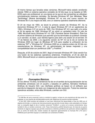 27
Al mismo tiempo que lanzaba estas versiones, Microsoft había estado vendiendo
(desde 1992) un sistema operativo completo de 32 bits (que no se basaba en MS-
DOS) para uso profesional, en una época en la que en las compañías se utilizaban
principalmente sistemas centrales. Se llamaba Windows NT (por Windows "New
Technology" [Nueva tecnología]). Windows NT no era una nueva versión de
Windows 95 ni una mejora de éste, sino un sistema operativo totalmente diferente.
El 24 de mayo de 1993, se lanzó la primera versión de Windows NT. Se la
denominó Windows NT 3.1. A ésta le siguió Windows NT 3.5 en septiembre de
1994 y Windows 3.51 en junio de 1995. Con Windows NT 4.0, que salió a la venta
el 24 de agosto de 1996, Windows NT se volvió un verdadero éxito. En julio de
1998, Microsoft lanzó Windows NT 4.0 TSE (Terminal Server Emulation). Éste fue
el primer sistema de Windows que permitió que los terminales se pudieran conectar
a un servidor, es decir, usar clientes ligeros para abrir una sesión en el servidor. El
17 de febrero de 2000, a la siguiente versión de NT 4.0 se le dio el nombre de
Windows 2000 (en lugar de Windows NT 5.0) para resaltar la unificación de los
sistemas "NT" y "Windows 9x". Windows 2000 es un sistema entero de 32 bits con
características de Windows NT, un administrador de tareas mejorado y una
compatibilidad total con periféricos USB10
y FireWire11
.
Después, el 25 de octubre de 2001, llegó al mercado Windows XP. Esta versión fue
una fusión de los sistemas operativos anteriores. Finalmente, el 24 de abril de
2003, Microsoft lanzó un sistema operativo para servidores: Windows Server 2003.
3.2.1 Conceptos Básicos.
En los últimos 10 años, la tendencia ha ido en el sentido de la popularización de los
ambientes amistosos con el usuario y basados en gráficos, llamados Interfaces
Graficas de Usuario GUI. Las interfases graficas se basan en el software que
permite la integración de texto con imágenes de alta resolución. Todos los sistemas
operativos actuales, entre ellos Windows, cuentan con GUI.
10
El USB (Bus de serie universal), como su nombre lo sugiere, se basa en una arquitectura de tipo serial. Sin
embargo, es una interfaz de entrada/salida mucho más rápida que los puertos seriales estándar.
11
El bus IEEE 1394 (nombre del estándar al cual hace referencia) fue desarrollado a fines de 1995 con el
objetivo de brindar un sistema de intercomunicación que permita circular datos a alta velocidad y en tiempo
real. La compañía Apple le dio el nombre comercial "FireWire", y como se lo conoce comúnmente. Sony
también le dio un nombre comercial, i.Link. Texas Instruments, prefirió llamarlo Lynx. Se trata de un puerto
existente en algunos equipos que permite conectarse a distintos periféricos (en particular cámaras digitales)
con un ancho de banda alto. Existen tarjetas de expansión (generalmente en formato PCI o PC Card /
PCMCIA) que le permiten equipar un ordenador con conectores FireWire.
 