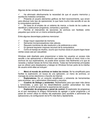 28
Algunas de las ventajas de Windows son:
 Ha eliminado efectivamente la necesidad de que el usuario memorice y
escriba los molestos comandos.
 Presenta al usuario elementos gráficos de fácil reconocimiento, que sirven
para efectuar todo tipo de operaciones, lo que hace mucho más sencillo el uso de
la computadora personal.
 Se basa en el empleo de un sistema de menús, a través de los cuales se
identifican y seleccionan programas, comandos y opciones.
 Permite el intercambio de secciones de archivos con facilidad, entre
paquetes que corren en un mismo ambiente grafico.
Entre algunas desventajas podemos mencionar:
 Exige mayor capacidad de memoria.
 Demanda microprocesadores más veloces.
 Requiere monitores de alta resolución y de preferencia a color.
 En general requieren mayores recursos de la computadora.
 Como el manejo es intuitivo, ocurre que muchas veces el usuario logra hacer
ciertas cosas casi por casualidad.
Windows está diseñado para proporcionar a todos los usuarios un acceso más
sencillo a las aplicaciones e información que desean. Desde el menú inicio a los
archivos de sus exploradores, se puede tener acceso más fácilmente a lo que se
necesita y realizar tareas de forma más directa. Todas las herramientas principales
que se utilizan para desplazarse y trabajar en Windows forman parte de la interfaz
de usuario entre ellas se incluyen:
 Menú el mundo de archivos en todos los inicios: Se ha simplificado para
facilitar la exploración, en busca de una aplicación, un menú de archivos, un
mensaje de correo electrónico o favorito de Internet.
 Exploradores: Es un conjunto simplificado y coherente de herramientas
para encontrar, ver y administran información y recursos.
 Cuadros de dialogo y asistentes: Rediseñados para que sean más claros
y funcionales, y para que los desarrolladores puedan personalizar los más
fácilmente con el fin de optimizar la experiencia del usuario.
 Explorador de programas y panel de control: El explorador de programas
es el que reemplaza al antiguo herramienta de agregar o quitar programas y el
panel de control utiliza la interfaz del explorador para ayudarle a administrar las
aplicaciones y la configuración de la PC más fácil y rápidamente.
 