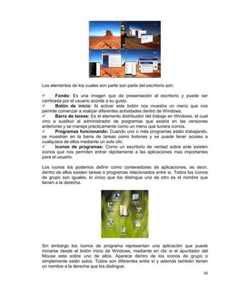 30
Los elementos de los cuales son parte son parte del escritorio son:
 Fondo: Es una imagen que da presentación al escritorio y puede ser
cambiada por el usuario acorde a su gusto.
 Botón de inicio: Al activar este botón nos muestra un menú que nos
permite comenzar a realizar diferentes actividades dentro de Windows.
 Barra de tareas: Es el elemento distribuidor del trabajo en Windows, el cual
vino a sustituir al administrador de programas que existía en las versiones
anteriores y se maneja prácticamente como un menú que tuviera iconos.
 Programas funcionando: Cuando uno o más programas están trabajando,
se muestran en la barra de tareas como botones y se puede tener acceso a
cualquiera de ellos mediante un solo clic.
 Iconos de programas: Como un escritorio de verdad sobre este existen
iconos que nos permiten entrar rápidamente a las aplicaciones mas importantes
para el usuario.
Los iconos los podemos definir como contenedores de aplicaciones, es decir,
dentro de ellos existen tareas o programas relacionados entre sí. Todos los iconos
de grupo son iguales, lo único que los distingue uno de otro es el nombre que
tienen a la derecha.
Sin embargo los iconos de programa representan una aplicación que puede
iniciarse desde el botón inicio de Windows, mediante en clic si el apuntador del
Mouse esta sobre uno de ellos. Aparece dentro de los iconos de grupo o
simplemente están solos. Todos son diferentes entre sí y además también tienen
un nombre a la derecha que los distingue.
 