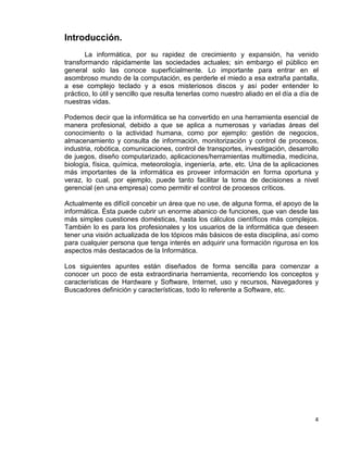 4
Introducción.
La informática, por su rapidez de crecimiento y expansión, ha venido
transformando rápidamente las sociedades actuales; sin embargo el público en
general solo las conoce superficialmente. Lo importante para entrar en el
asombroso mundo de la computación, es perderle el miedo a esa extraña pantalla,
a ese complejo teclado y a esos misteriosos discos y así poder entender lo
práctico, lo útil y sencillo que resulta tenerlas como nuestro aliado en el día a día de
nuestras vidas.
Podemos decir que la informática se ha convertido en una herramienta esencial de
manera profesional, debido a que se aplica a numerosas y variadas áreas del
conocimiento o la actividad humana, como por ejemplo: gestión de negocios,
almacenamiento y consulta de información, monitorización y control de procesos,
industria, robótica, comunicaciones, control de transportes, investigación, desarrollo
de juegos, diseño computarizado, aplicaciones/herramientas multimedia, medicina,
biología, física, química, meteorología, ingeniería, arte, etc. Una de la aplicaciones
más importantes de la informática es proveer información en forma oportuna y
veraz, lo cual, por ejemplo, puede tanto facilitar la toma de decisiones a nivel
gerencial (en una empresa) como permitir el control de procesos críticos.
Actualmente es difícil concebir un área que no use, de alguna forma, el apoyo de la
informática. Ésta puede cubrir un enorme abanico de funciones, que van desde las
más simples cuestiones domésticas, hasta los cálculos científicos más complejos.
También lo es para los profesionales y los usuarios de la informática que deseen
tener una visión actualizada de los tópicos más básicos de esta disciplina, así como
para cualquier persona que tenga interés en adquirir una formación rigurosa en los
aspectos más destacados de la Informática.
Los siguientes apuntes están diseñados de forma sencilla para comenzar a
conocer un poco de esta extraordinaria herramienta, recorriendo los conceptos y
características de Hardware y Software, Internet, uso y recursos, Navegadores y
Buscadores definición y características, todo lo referente a Software, etc.
 