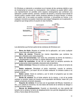 31
En Windows un elemento a considerar es el manejo de las ventanas debido a que
es fundamental el conocer su manipulación. Una ventana se puede definir como
una representación en pantalla como espacio rectangulares que contienen una
aplicación, pueden abrirse, cerrarse, cambiar de tamaño y moverse hacia donde el
usuario quiera, pueden existir varias ventanas abiertas al mismo tiempo, e incluso
una sobre otra, si se quiere se pueden minimizar, y convertirlas en iconos, y en
cualquier momento se pueden maximizar para seguir trabajando con la aplicación o
programa que tenga activo el usuario en ese momento.
Los elementos que forman parte de las ventanas de Windows son:
 Barra de título: Muestra el nombre de la aplicación, así como cualquier
archivo que haya sido abierto por esta.
 Barra de menús: Presenta los menús disponibles que contiene los
comandos utilizados para cada programa.
 Barra de herramientas: Con tiene los comandos en forma de botones y
menús desplegables que permiten su rápida utilización con el Mouse.
 Botón de maximizar: Al dar clic en este botón la ventana aumenta de
tamaño abarcando toda la pantalla y llenando todo el escritorio.
 Botón minimizar: Reduce la ventana aun botón, que se sitúa en la barra de
tareas.
 Botón restaurar: Remplaza al botón maximizar, cuando la ventana,
aumenta de tamaño, y al hacer clic en el botón restaurar, la ventana vuelve a su
tamaño anterior.
 Botón cerrar: Cierra la ventana y por lo tanto el programa que se esta
ejecutado en ese momento.
 Borde de ventana: Es el limite exterior de la misma, y con el se puede
cambiar su tamaño, basta con tocarlo con el apuntador del Mouse, hacer clic y sin
soltarlo arrastrarlo al tamaño deseado.
 Esquina de ventana: Si se toca con el apuntador del Mouse, haciendo un
clic, y sin soltarlo lo movemos, los dos lados del borde de la ventana se alargan o
acortan al mismo tiempo.
 Barras de desplazamiento: Cuando un documento es mas grande del
tamaño de la ventana, la barra de desplazamiento nos permite desplazarnos hacia
arriba y hacia abajo del documento.
 