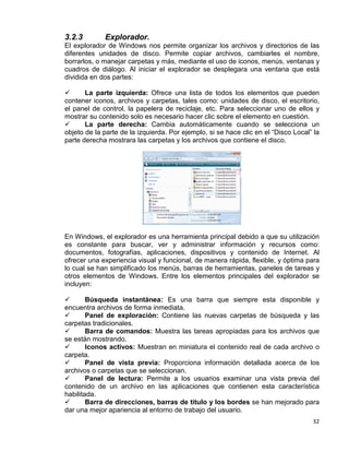 32
3.2.3 Explorador.
El explorador de Windows nos permite organizar los archivos y directorios de las
diferentes unidades de disco. Permite copiar archivos, cambiarles el nombre,
borrarlos, o manejar carpetas y más, mediante el uso de iconos, menús, ventanas y
cuadros de diálogo. Al iniciar el explorador se desplegara una ventana que está
dividida en dos partes:
 La parte izquierda: Ofrece una lista de todos los elementos que pueden
contener iconos, archivos y carpetas, tales como: unidades de disco, el escritorio,
el panel de control, la papelera de reciclaje, etc. Para seleccionar uno de ellos y
mostrar su contenido solo es necesario hacer clic sobre el elemento en cuestión.
 La parte derecha: Cambia automáticamente cuando se selecciona un
objeto de la parte de la izquierda. Por ejemplo, si se hace clic en el “Disco Local” la
parte derecha mostrara las carpetas y los archivos que contiene el disco.
En Windows, el explorador es una herramienta principal debido a que su utilización
es constante para buscar, ver y administrar información y recursos como:
documentos, fotografías, aplicaciones, dispositivos y contenido de Internet. Al
ofrecer una experiencia visual y funcional, de manera rápida, flexible, y óptima para
lo cual se han simplificado los menús, barras de herramientas, paneles de tareas y
otros elementos de Windows. Entre los elementos principales del explorador se
incluyen:
 Búsqueda instantánea: Es una barra que siempre esta disponible y
encuentra archivos de forma inmediata.
 Panel de exploración: Contiene las nuevas carpetas de búsqueda y las
carpetas tradicionales.
 Barra de comandos: Muestra las tareas apropiadas para los archivos que
se están mostrando.
 Iconos activos: Muestran en miniatura el contenido real de cada archivo o
carpeta.
 Panel de vista previa: Proporciona información detallada acerca de los
archivos o carpetas que se seleccionan.
 Panel de lectura: Permite a los usuarios examinar una vista previa del
contenido de un archivo en las aplicaciones que contienen esta característica
habilitada.
 Barra de direcciones, barras de titulo y los bordes se han mejorado para
dar una mejor apariencia al entorno de trabajo del usuario.
 