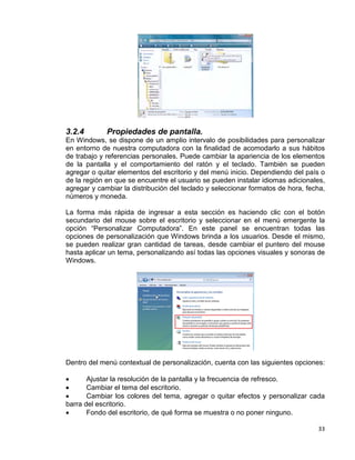 33
3.2.4 Propiedades de pantalla.
En Windows, se dispone de un amplio intervalo de posibilidades para personalizar
en entorno de nuestra computadora con la finalidad de acomodarlo a sus hábitos
de trabajo y referencias personales. Puede cambiar la apariencia de los elementos
de la pantalla y el comportamiento del ratón y el teclado. También se pueden
agregar o quitar elementos del escritorio y del menú inicio. Dependiendo del país o
de la región en que se encuentre el usuario se pueden instalar idiomas adicionales,
agregar y cambiar la distribución del teclado y seleccionar formatos de hora, fecha,
números y moneda.
La forma más rápida de ingresar a esta sección es haciendo clic con el botón
secundario del mouse sobre el escritorio y seleccionar en el menú emergente la
opción “Personalizar Computadora”. En este panel se encuentran todas las
opciones de personalización que Windows brinda a los usuarios. Desde el mismo,
se pueden realizar gran cantidad de tareas, desde cambiar el puntero del mouse
hasta aplicar un tema, personalizando así todas las opciones visuales y sonoras de
Windows.
Dentro del menú contextual de personalización, cuenta con las siguientes opciones:
• Ajustar la resolución de la pantalla y la frecuencia de refresco.
• Cambiar el tema del escritorio.
• Cambiar los colores del tema, agregar o quitar efectos y personalizar cada
barra del escritorio.
• Fondo del escritorio, de qué forma se muestra o no poner ninguno.
 