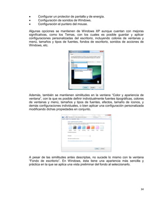 34
• Configurar un protector de pantalla y de energía.
• Configuración de sonidos de Windows.
• Configuración el puntero del mouse.
Algunas opciones se mantienen de Windows XP aunque cuentan con mejoras
significativas, como los Temas, con los cuales es posible guardar y aplicar
configuraciones personalizadas del escritorio, incluyendo colores de ventanas y
menú, tamaños y tipos de fuentes, fondos de escritorio, sonidos de acciones de
Windows, etc.
Además, también se mantienen similitudes en la ventana “Color y apariencia de
ventana”, con la que es posible definir individualmente fuentes tipográficas, colores
de ventanas y menú, tamaños y tipos de fuentes, efectos, tamaño de íconos, y
demás configuraciones individuales, o bien aplicar una configuración personalizada
modificando dichas propiedades en conjunto.
A pesar de las similitudes antes descriptas, no sucede lo mismo con la ventana
“Fondo de escritorio”. En Windows, ésta tiene una apariencia más sencilla y
práctica en la que se aplica una vista preliminar del fondo al seleccionarlo.
 